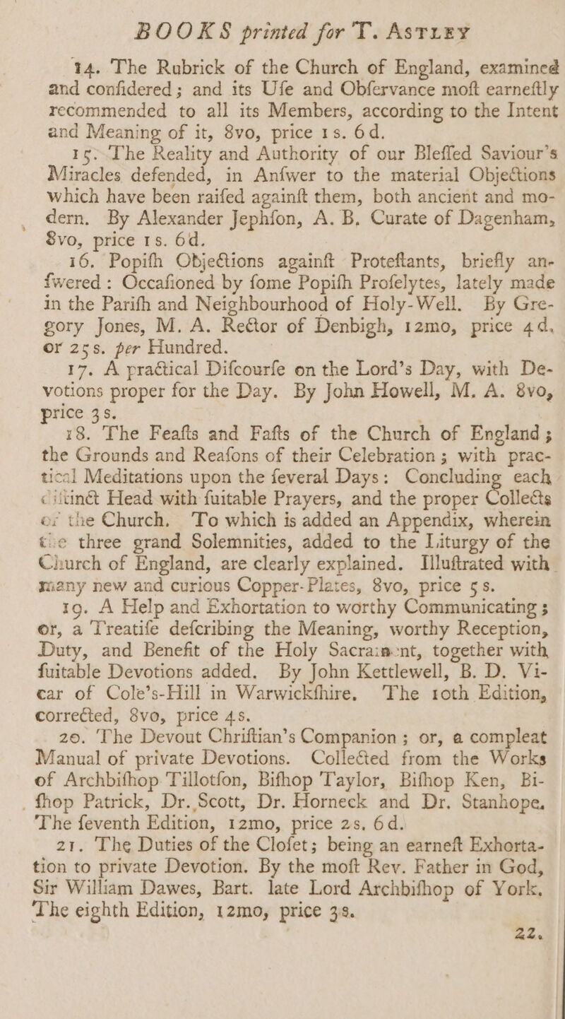 14. The Rubrick of the Church of England, examined and confidered ; and its Ufe and Obfervance moft earneftly recommended to all its Members, according to the Intent and Meaning of it, 8vo, price 1s. 6d. 15. ‘The Reality and Authority of our Bleffed Saviour’s Miracles defended, in Anfwer to the material Objections which have been raifed againft them, both ancient and mo- dern. By Alexander Jephfon, A. B, Curate of Dagenham, Svo, price 1s. 6d. i6. Popifh Objeétions againft Proteftants, briefly an- fwered : Occafioned by fome Popith Profelytes, lately made in the Parifh and Neighbourhood of Holy-Well. By Gre- gory Jones, M. A. Reétor of Denbigh, 12mo, price 4d, or 25s. per Hundred. 17. A practical Difcourfe on the Lord’s Day, with De- votions proper for the Day. By John Howell, M. A. &amp;vo, price 3s. i8. The Feafts and Fafts of the Church of England ; the Grounds and Reafons of their Celebration ; with prac- tical Meditations upon the feveral Days: Concluding each ciitinét Head with fuitable Prayers, and the proper Collette ey the Church, To which is added an Appendix, wherein t:e three grand Solemnities, added to the Liturgy of the Church of England, are clearly explained. Illuftrated with many new and curious Copper-Plates, 8vo, price 5s. 19. A Help and Exhortation to worthy Communicating 5 or, a Treatife defcribing the Meaning, worthy Reception, Duty, and Benefit of the Holy Sacraiacnt, together with fuitable Devotions added. By John Kettlewell, B. D. Vi- car of Cole’s-Hill in Warwickfhire. The roth Edition, corrected, 8vo, price 45. 20. ‘The Devout Chriftian’s Companion; or, a compleat Manual of private Devotions. Collected from the Works of Archbifhop Tillotfon, Bifhop Taylor, Bifhop Ken, Bi- _ fhop Patrick, Dr. Scott, Dr. Horneck and Dr. Stanhope, The feventh Edition, 1zmo, price zs, 6d. 21. The Duties of the Clofet; being an earneft Exhorta- tion to private Devotion. By the moft Rev. Father in God, Sir William Dawes, Bart. late Lord Archbifhop of York. The eighth Edition, 12mo, price 3s. 22.