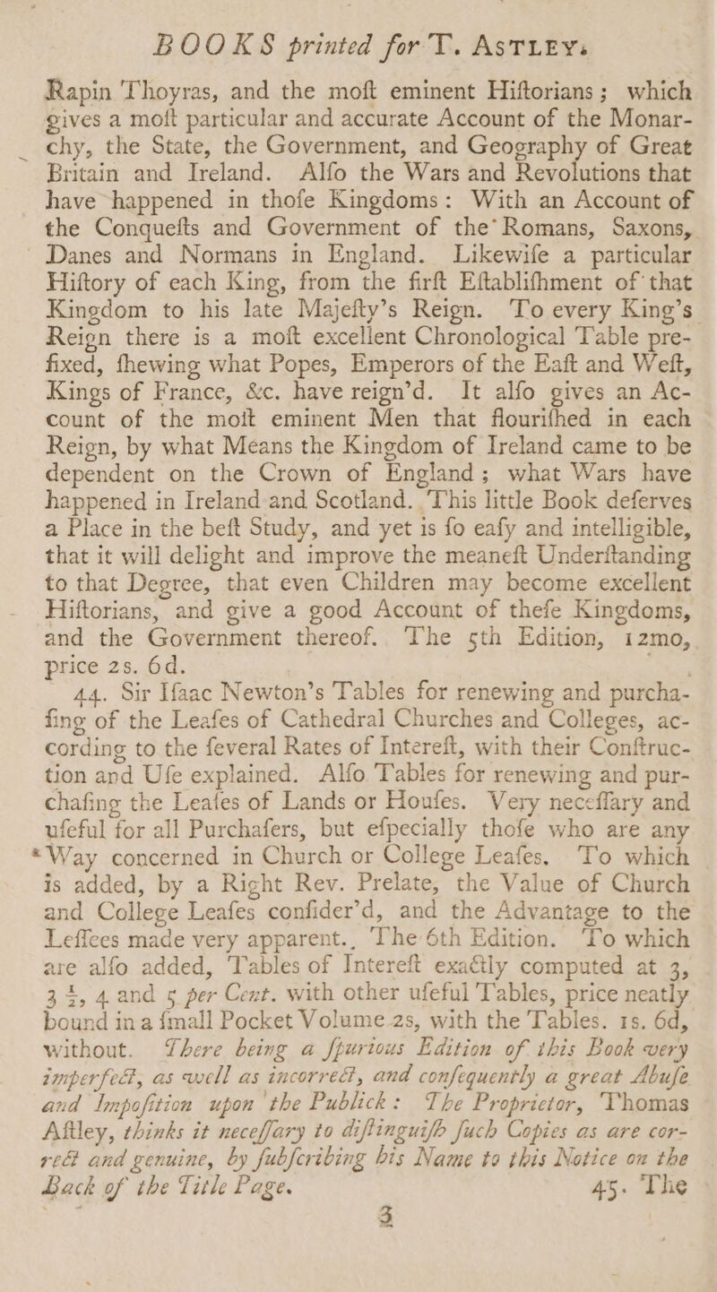 Rapin Thoyras, and the moft eminent Hiftorians ; which gives a moft particular and accurate Account of the Monar- chy, the State, the Government, and Geography of Great Britain and Ireland. Alfo the Wars and Revolutions that have happened in thofe Kingdoms: With an Account of the Conquefts and Government of the’ Romans, Saxons, Danes and Normans in England. Likewife a particular Hiftory of each King, from the firft Eftablifhment of that Kingdom to his late Majefty’s Reign. ‘To every King’s Reign there is a moft excellent Chronological Table pre- fixed, fhewing what Popes, Emperors of the Eaft and Weft, Kings of France, &c. have reign’d. It alfo gives an Ac- count of the moit eminent Men that flourifhed in each Reign, by what Means the Kingdom of Ireland came to be dependent on the Crown of England; what Wars have happened in Ireland and Scotland. ,'This little Book deferves a Place in the beft Study, and yet is fo eafy and intelligible, that it will delight and improve the meaneft Underftanding to that Degree, that even Children may become excellent Hiftorians, and give a good Account of thefe Kingdoms, and the Government thereof. The sth Edition, 12mo, Price 2s. 6d. ne 44. Sir Haac Newton’s Tables for renewing and purcha- fing of the Leafes of Cathedral Churches and Colleges, ac- cording to the feveral Rates of Intereft, with their Conftruc- tion and Ufe explained. Alfo Tables for renewing and pur- chafing the Leafes of Lands or Houfes. Very neceffary and ufeful for all Purchafers, but efpecially thofe who are any “Way concerned in Church or College Leafes. To which is added, by a Right Rev. Prelate, the Value of Church and College Leafes confider’d, and the Advantage to the Leffees made very apparent., The 6th Edition. ‘To which are alfo added, Tables of Intereft exa€tly computed at 3, 34, 4.and ¢ per Cent. with other ufeful Tables, price neatly bound ina {mall Pocket Volume 2s, with the Tables. 1s. 6d, without. There being a fpurious Edition of this Book very imperfect, as well as incorrect, and confequently a great Abufe and Impofition upon the Publick: The Proprietor, ‘Thomas Aftley, chinks it neceffary to diftinguifh Juch Copies as are cor- red and genuine, by fubfcribing bis Name to this Notice ou the Back of the Title Page. 45. The y 3 |
