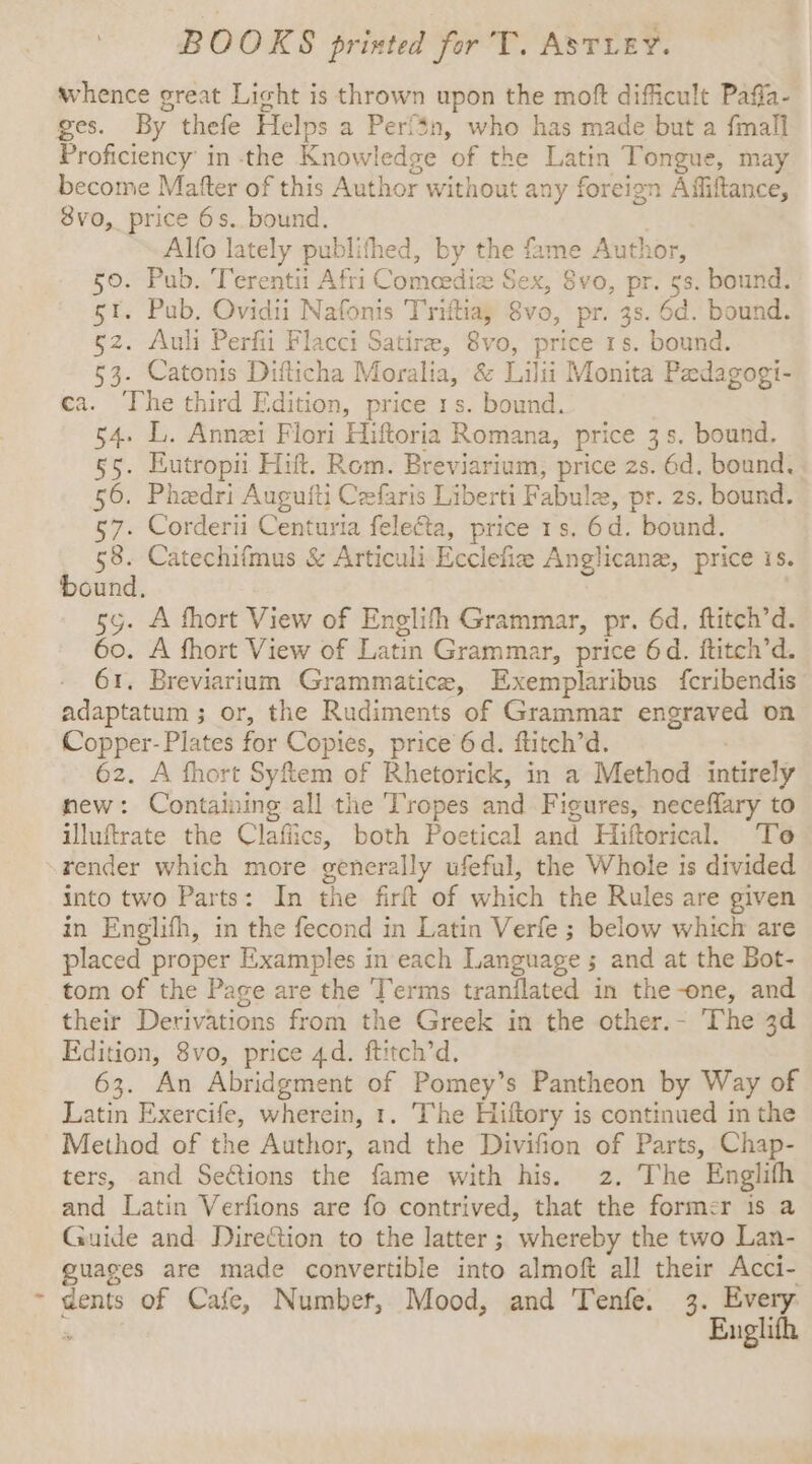 whence great Licht is thrown upon the moft difficult Pafla- ges. By thefe Helps a Perf%n, who has made but a {mall Proficiency’ in the Knowledge of the Latin Tongue, may become Matter of this Author without any foreign Affiftance, 8vo, price 6s. bound. | Alfo lately publithed, by the fame Author, 50. Pub. Terentii Afri Comeedize Sex, 8vo, pr. 5s. bound. st. Pub. Ovidii Nafonis Triftia, 8vo, pr. 3s. 6d. bound. gz. Auli Perfii Flacci Satire, 8vo, price 1s. bound. 53. Catonis Difticha Moralia, &amp; Lilii Monita Pedagogi- ca. The third Edition, price 1s. bound. 54. L. Annzi Flori Hiftoria Romana, price 3s. bound. §5. Eutropii Hitt. Rom. Breviarium, price 2s. 6d. bound. 56. Phedri Augufti Cefaris Liberti Fabule, pr. 2s. bound. 57. Corderii Centuria felecta, price 1s. 6d. bound. 58. Catechifmus &amp; Articuli Ecclefiz Anglican, price is. bound, sy. A fhort View of Englith Grammar, pr. 6d. ftitch’d. Go. A fhort View of Latin Grammar, price 6d. ftitch’d. 61. Breviarium Grammatice, Exemplaribus fcribendis adaptatum ; or, the Rudiments of Grammar engraved on Copper- Plates for Copies, price 6d. ftitch’d. | 62. A fhort Syfiem of Rhetorick, in a Method intirely new: Containing all the Tropes and Figures, neceffary to illuftrate the Clafiics, both Poetical and Hiftorical. To render which more generally ufeful, the Whole is divided into two Parts: In the firft of which the Rules are given in Englifh, in the fecond in Latin Verfe ; below which are placed proper Examples in each Language ; and at the Bot- tom of the Page are the Terms tranflated in the-one, and their Derivations from the Greek in the other.- The 3d Edition, 8vo, price 4d. ftitch’d. 63. An Abridgment of Pomey’s Pantheon by Way of Latin Exercife, wherein, 1. The Hiftory is continued in the Method of the Author, and the Divifion of Parts, Chap- ters, and Seétions the fame with his. 2. The Englifh and Latin Verfions are fo contrived, that the former is a Guide and Direion to the latter; whereby the two Lan- guages are made convertible into almoft all their Acci- ~ dents of Cafe, Number, Mood, and Tenfe. 3. Every gy eg Englifh