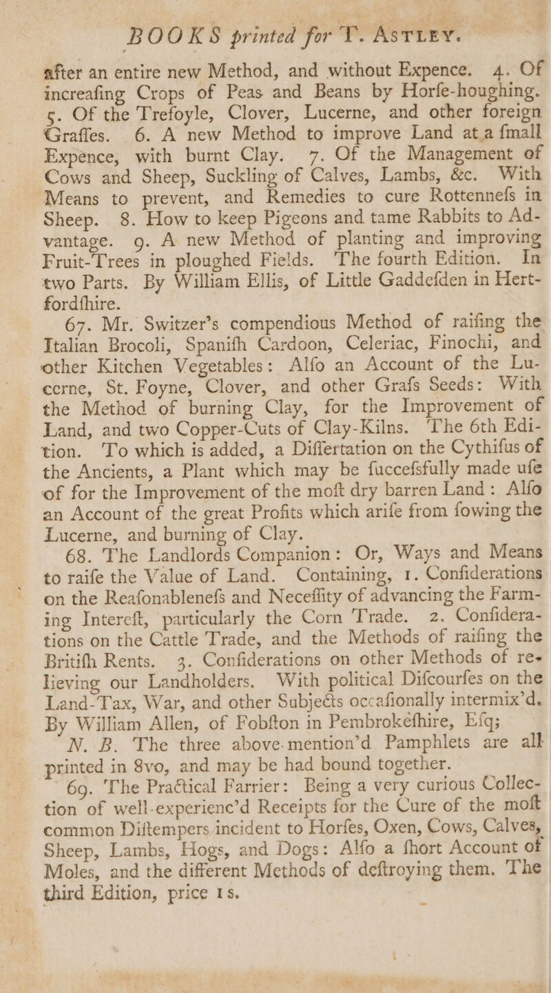 after an entire new Method, and without Expence. 4. Of increafing Crops of Peas and Beans by Horfe-houghing. 5. Of the Trefoyle, Clover, Lucerne, and other foreign Graffes. 6. A new Method to improve Land at.a {mall Expence, with burnt Clay. 7. Of the Management of Cows and Sheep, Suckling of Calves, Lambs, &amp;c. With Means to prevent, and Remedies to cure Rottennefs in Sheep. 8. How to keep Pigeons and tame Rabbits to Ad- vantage. g. A new Method of planting and improving Fruit-Trees in ploughed Fields. The fourth Edition. In two Parts. By William Ellis, of Little Gaddefden in Hert- fordfhire. 67. Mr. Switzer’s compendious Method of raifing the Italian Brocoli, Spanifh Cardoon, Celeriac, Finochi, and other Kitchen Vegetables: Alfo an Account of the Lu- cerne, St. Foyne, Clover, and other Grafs Seeds: With the Method of burning Clay, for the Improvement of Land, and two Copper-Cuts of Clay-Kilns. ‘The 6th Edi- tion. To which is added, a Differtation on the Cythifus of the Ancients, a Plant which may be fuccefsfully made ufe of for the Improvement of the moft dry barren Land: Alfo an Account of the great Profits which arife from fowing the Lucerne, and burning of Clay. 68. The Landlords Companion: Or, Ways and Means to raife the Value of Land. Containing, 1. Confiderations on the Reafonablenefs and Neceflity of advancing the Farm- ing Intereft, particularly the Corn Trade. 2. Confidera- tions on the Cattle Trade, and the Methods of railing the Britifh Rents. 3. Confiderations on other Methods of re Hieving our Landholders. With political Difcourfes on the Land-Tax, War, and other Subjects occafionally intermix’d. By William Allen, of Fobfton in Pembrokefhire, Efq; N. B. The three above.mention’d Pamphlets are all printed in 8vo, and may be had bound together. 6g. The Praétical Farrier: Being a very curious Collec- tion of well-experienc’d Receipts for the Cure of the moft common Diftempers incident to Horfes, Oxen, Cows, Calves, Sheep, Lambs, Hogs, and Dogs: Alfo a short Account of Moles, and the different Methods of deftroying them. The third Edition, price 1s.