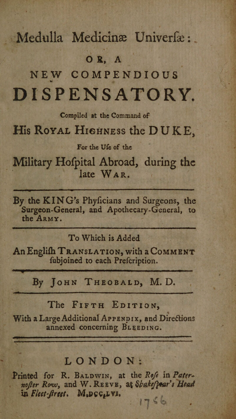 _-Medulla Medicine Univerfe Li ‘ OR, A NEW COMPENDIOUS DISPENSATORY. Compiled at the Command of His Royat Hieuness the DUKE, For the Ufe of the - Military Hofpital Abroad, during the late WAR. ‘By the KIN G’s Phyficians and Surgeons, the Surgeon-General, and Apothecary- General, to the Army. To Which is Added AnEnglifh TRaNnsLaTion, with a CoMMENT fubjoined to each Prefcription. item een eernmer aces ene By Joun THEOBALD, M.D. The Firta Epition, : With a Large Additional Arrenprx, and Direstions annexed concerning Bieepinc. ee coCOcCu“YCSa&gt;m . LONDON: ~ Printed for R. Batpwin, at the Ref in Pager- . nofter Row, and W. Reeve, at Shake/pear’s Head in Fleet-firect. Mpeo,bvi. oF i”? ™ Sp