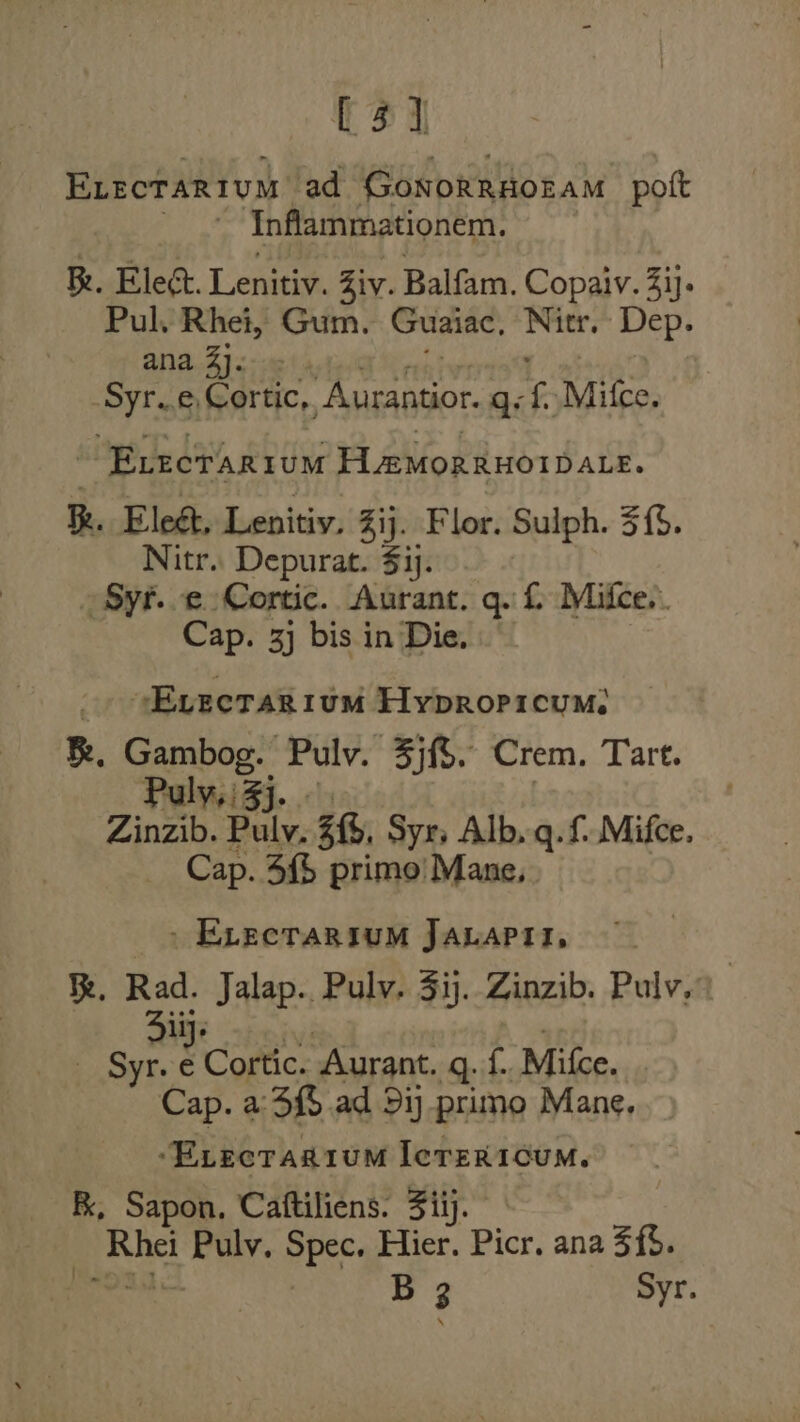 ts] Erectarium ad Gonorrdozam pott _ * Inflammationem. Re. Elect. Lenitiv. Ziv. Balfam. Copaiv. 3i. Pul, Rhei, Gum. Guaiac, Nitr. Dep. ana. A)&lt;ie) ale G inalvrrs Syr..e,Cortic,, Aurantior. gq, {)Mitce. “Evectarium H@MorRHOIDALE. R. Eleét, Lenitiv. Zij. Flor. Sulph. 33. Nitr.. Depurat. $1]. _ Syt..e Cortic. Aurant. q. £ Mifce.. Cap. 3] bis in Die. uy Evectrarium Hypropicum: B. Gambog. Pulv. 3jf$. Crem. Tart. PulysiZj.. | Zinzib. Pulvy. 3f, Syr, Alb. q.f Mifce. Cap. 5{$ primo! Mane, &gt; Erectarsum Jabapii, Rad. Jalap. Pulv, 5ij. Zinzib. Pulv.” liy. eee _ Syr. e Cortic. Aurant. q. f.. Mifce. Cap. a: 3% ad 5ij primo Mane. ‘Evecragium Ierer1oum. K, Sapon, Caftiliens. Ziij. Rhei Puly. Spec. Hier. Picr. ana $f. cg | B 3 Syr. :