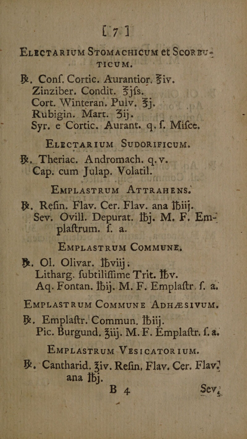 C71 ELrcTarium Stomacuicum et Scorzv- TICUM. Re, Conf. Cortic. Aurantior. Ziv. Zinziber. Condit. 3jfs.. Cort. Winteran. Pulv. 3}. | Rubigin. Mart. 3ij. Syr. e Cortic. Aurant. q. f. Mifce, ELecTaRIuM Sunbdierceit %. Theriac. Andromach. q.v. Cap. cum Julap. Volatil. EmpLasTRUM Rien aes: Re. Refin. Flav. Cer. Flav. ana fbiij. Sev. Ovill. Depurat. bj. M. F. Em- plaftrum. f. a. EMpLasTRUM CoMMUNE, RR. Ol. Olivar. Ibviiy. Litharg. fubtiliffime Trit. Tbv. Aq. Fontan, Tbij.. M. F. Emplaftr, f. a. EMPLASTRUM CoMMUNE ADHZASIVUM, BR. Emplaftr. Commun. ibiij. Pic. Burgund, 3iij. M.F. Emplafte {. EMPLAsTRUM-VESICATORIUM. Be, Cantharid. Ziv. Refin, Flav. Cer. Flav! ana bj. | B 4 Sev, a