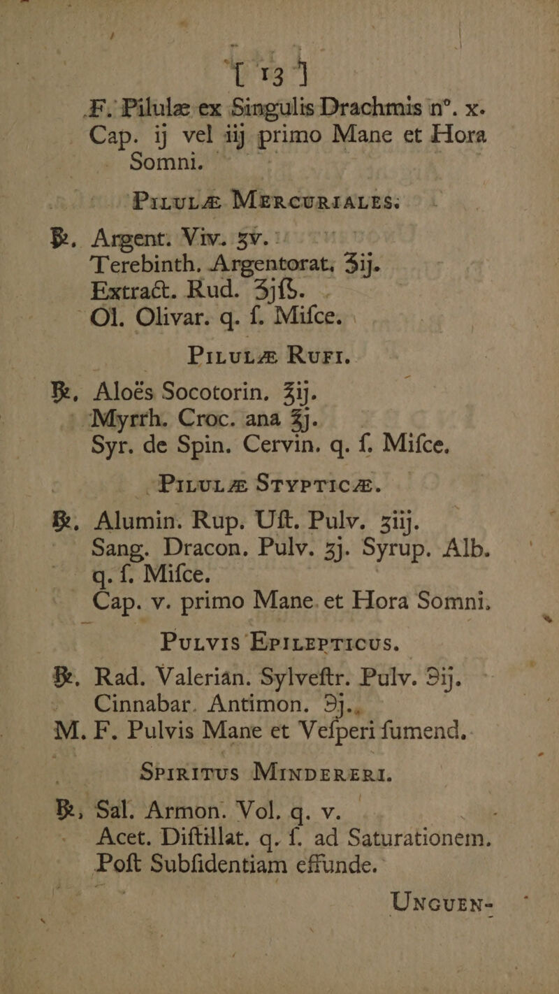 T37] #, Pilule ex Singulis Drachmis in’. x. Cap. ij vel aij primo Mane et Hora Sominign. 2) | 7 Prrut@ MERcuriaces. Be. Argent. Viv. 3v. : Terebinth, Argentorat, 3ij. Extract. Rud. 3). . Ol. Olivar. q. f. Mifce. Pirut@ Rue. B, Aloés Socotorin, 3ij. | Myrrh. Croc. ana 3j. Syr. de Spin. Cervin. q. {. Mifce. Piva Stypricz. R, Alumin. Rup. Uft. Pulv. 3iij. _ Sang. Dracon. Pulv. 3}. Syrup. Alb. q. f. Mifce. Cap. v. primo Mane. et Hora Somni. Putvis EpI,erricus. &amp;, Rad. Valerian. Sylveftr. Pulv. 5ij. Cinnabar. Antimon. 5j., M. F. Pulvis Mane et Vefperi fumend. Sprrirus MInpERERI. Be, Sal. Armon. Vol. q. v. Acet. Diftillat. q. f, ad Saturationem. Poft Subfidentiam effunde. Uncuen-