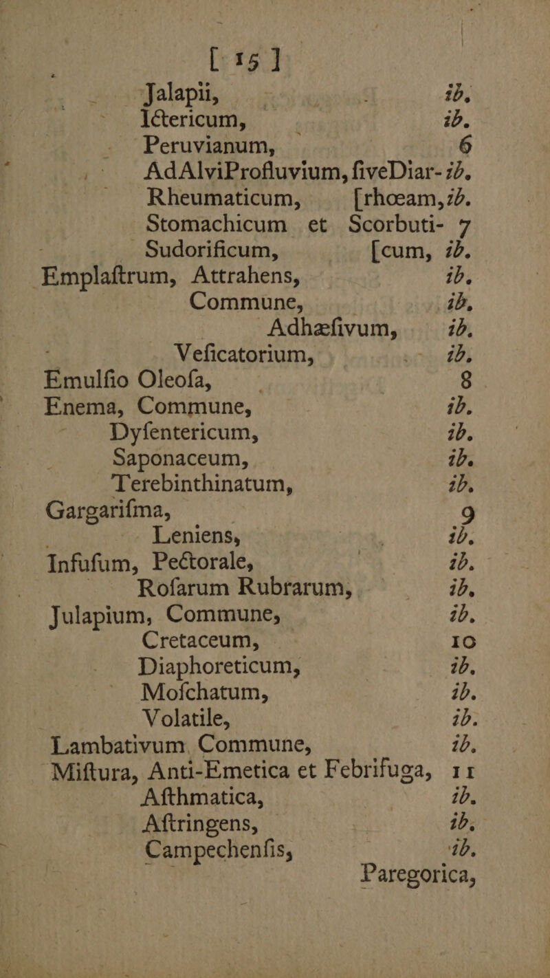 [15] Jalapii, axnugs’ ib, Ictericum, | id. Peruvianum, 6 AdAlviProfluvium, fiveDiar- 7d. Rheumaticum, [rhoeam, 7d. Stomachicum et Scorbuti- 7 - Sudorificum, [cum, 7d. Rinpladrum, Attrahens, ib. Commune, ib, aga Varah id. Veficatorium, &gt; 4D Emulfio Oleofa, 8 Enema, Commune, ib, Dyfentericum, 1d. Saponaceum, 1D. Terebinthinatum, 1D, Gargarifma, 9 Leniens, ib, Infufum, Pectorale, | ib, Rofarum Rubrarum, A ae Julapium, Commune, — ib. Cretaceum, Id Diaphoreticum, ib. Mofchatum, ib. Volatile, ib. Lambativum, Commune, 1D, Miftura, Anti-Emetica et Febrifuga, 11 Afthmatica, id. Aftringens, ib, Campechenfis, ib. Paregorica,