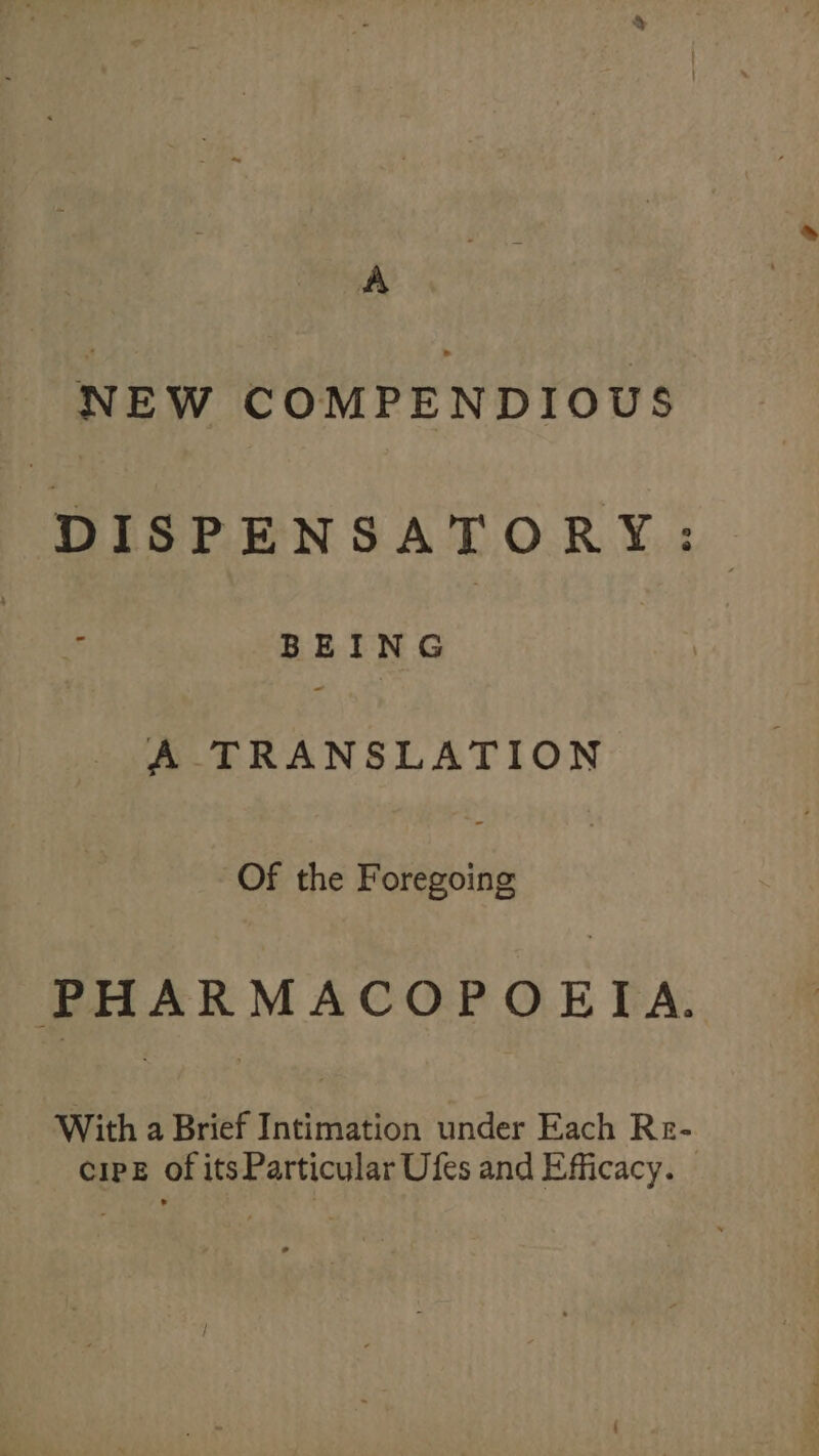 A NEW COMPENDIOUS DISPENSATORY:. BEING A TRANSLATION Of the Foregoing PHARMACOPOEIA. With a Brief Intimation under Each Re- cipe of its Particular Ufes and Efficacy.