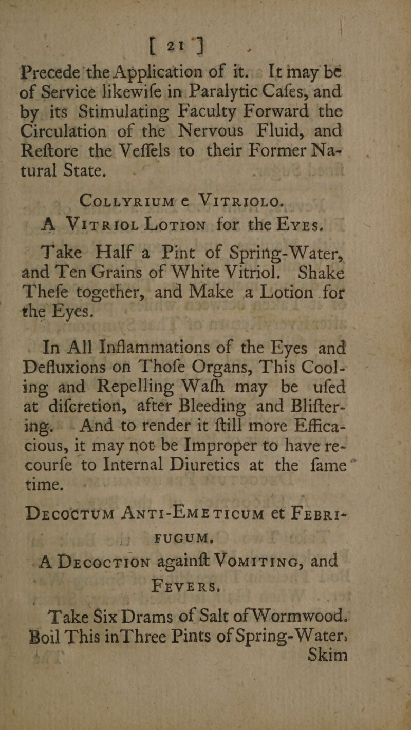 4 21° Precede’ the Application of it. . [t may be of Service likewife in: Paralytic Cafes, and by. its Stimulating Faculty Forward the Circulation of the Nervous Fluid, and Reftore the Vefiels to their Former Na- tural State. Co.ttyrium ¢ VITRIOLO. A Virrtot Lotion for the Eves. Take Half a Pint of Spring-Water, and Ten Grains of White Vitriol. Shake the Eyes. In All Inflammations of the Hye and Deftuxivas on Thofe Organs, This Cool- ing and Repelling Wafh may be ufed at difcretion, after Bleeding and Blifter- - ing.’ | And to render it ftill more Effica- cious, it may not be Improper to have re- courfe to Internal at at the fame* time. ae Anti1-EMETIicuUM et Pigs | |) FUGUM, wa Decocrion againft Vomitine, and FEVERS, Take Six Drams of Salt of W ormwood. Boil This inThree Pints of Spring- Water, Skim