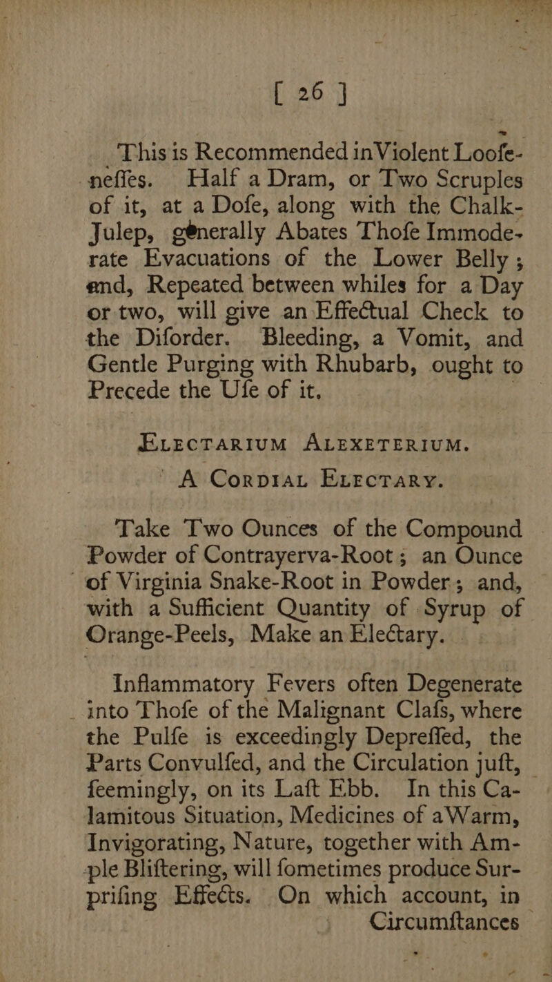 _ This is Recommended in Violent Loofe- nefies. Half a Dram, or Two Scruples of it, at a Dofe, along with the Chalk- Julep, generally Abates Thofe Immode- rate Evacuations of the Lower Belly ; end, Repeated between whiles for a Day or two, will give an Effectual Check to the Diforder. Bleeding, a Vomit, and Gentle Purging with Rhubarb, ought to Precede the Ufe of it, | ELecTARIUM ALEXETERIUM. ' A Corprat ELectary. Take Two Ounces of the Compound . Powder of Contrayerva-Root ; an Ounce of Virginia Snake-Root in Powder; and, with a Sufficient Quantity of Syrup of Orange-Peels, Make an Electary. | Inflammatory Fevers often Degenerate _ into Thofe of the Malignant Clafs, where the Pulfe is exceedingly Depreffed, the Parts Convulfed, and the Circulation juft, © feemingly, on its Laft Ebb. In this Ca- lamitous Situation, Medicines of aWarm, Invigorating, Nature, together with Am- ple Bliftering, will fometimes produce Sur- prifing Effects. On which account, in Circumfitances