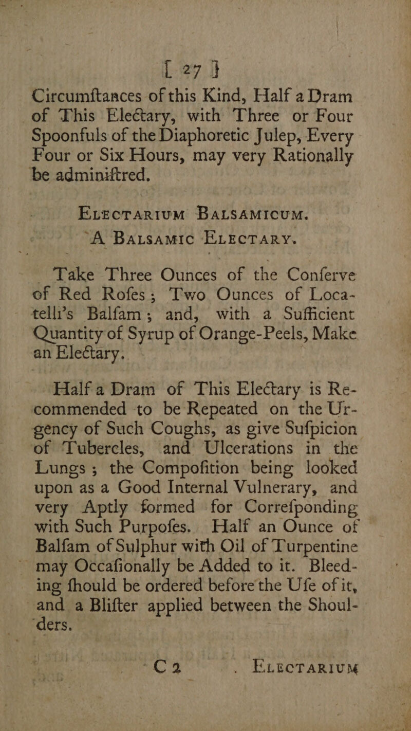 Circumftances of this Kind, Half a Dram of This Electary, with Three or Four Spoonfuls of the Diaphoretic Julep, Every Four or Six Hours, may very Rationally be adminiftred. ELecTARIuM BALSAMICUM. “A Batsamic ELEcTaRY. Take Three Oatess of the Conferve of Red Rofes; Two Ounces of Loca- tell’s Balfam; and, with a Sufficient Quantity of Syrup of Orange-Peels, Make an Electary. Half a Dram of This Electary is Re- commended to be Repeated on the Ur- gency of Such Coughs, as give Sufpicion of ‘Tubercles, and Ulcerations in the Lungs ; the Compofition being looked upon as a Good Internal Vulnerary, and very Aptly formed for Correfponding with Such Purpofes. Half an Ounce of Balfam of Sulphur with Oil of Turpentine ~ may Occafionally be Added to it. Bleed- ing fhould be ordered before the Ufe of it, | “ts a Blifter applied between the Shoul- ers. 2 a . ELECTARIUM