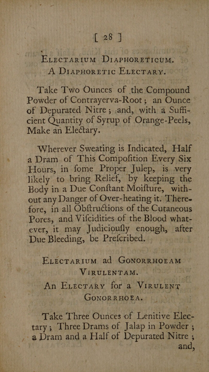 [28 J ~ EvecTArRiIvuM DiAPHORETICUM. A DiapHoretic ELecTARY. Take Two Ounces of the Compound Powder of Contrayerva-Root; an Ounce of Depurated. Nitre; and, with a Suffi- cient Quantity of Syrup of Orange-Peels, Make an Electary. Wherever Sweating is Indicated, Half a Dram of This Compofition Every Six Hours, in fome Proper Julep, is. very likely to bring Relief, by keeping the Body in a Due Conftant Moifture, with- out any Danger of Over-heating it. There- fore, in all Obftructions of the Cutaneous Pores, and Vifcidities of the Blood what- ever, it may Judicioufly enough, after Due Bleeding, be Prefcribed. -ELecrarium ad GonorRHOEAM VIRULENTAM. fOaS An Exvectary for a VIRULENT ) GoNORRHOEA. | Take Three Ounces of Lenitive Elec- tary; Three Drams of Jalap in Powder ; ,. a Dram and a Half of Depurated Nitre , . 7 and, —