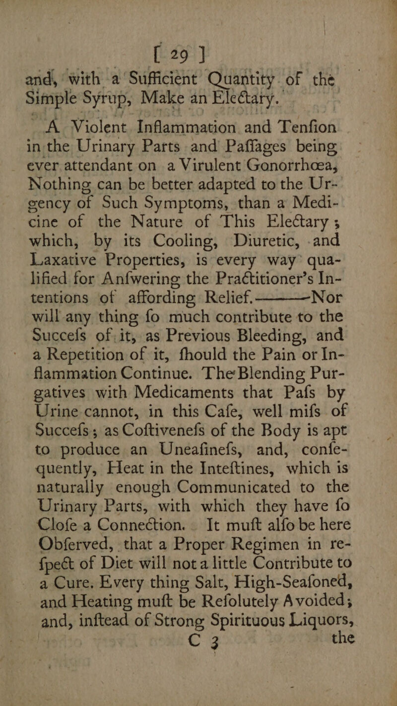 and, with a Sufficient Quantity. of the Simple Syrup, Make an Eleétary.. A Violent Inflammation and Tenfion in the Urinary Parts and Paffages being ever attendant on a Virulent Gonorrheea, Nothing can be better adapted to the Ur- gency of Such Symptoms, than a Medi- cine of the Nature of This Electary ; which, by its Cooling, Diuretic, .and Laxative Properties, is every way’ qua- lified for Anfwering the Practitioner’s In- tentions of affording Relief. Nor will any thing fo much contribute to the Succefs of, it, as Previous Bleeding, and a Repetition of it, fhould the Pain or In- flammation Continue. The Blending Pur- gatives with Medicaments that Pafs by Urine cannot, in this Cafe; well mifs of Succefs; as Coftivenefs of the Body is apt to produce an Uneafinefs, and, confe- quently, Heat in the Inteftines, which is naturally enough Communicated to the Urinary Parts, with which they have fo Clofe a Connection. It muft alfo be here Obferved, that a Proper Regimen in re- fpect of Diet will nota little Contribute to a Cure. Every thing Salt, High-Seafoned, and Heating muft be Refolutely Avoided; and, inftead of Strong Spirituous Liquors, % 3 the
