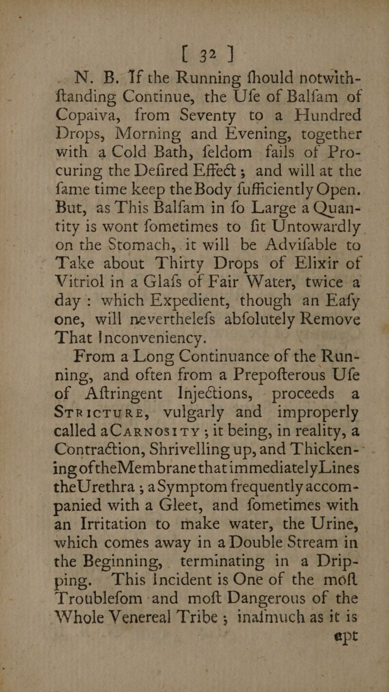 _ N. B. Tf the Running fhould notwith- ftanding Continue, the Ufe of Balfam of Copaiva, from Seventy to a Hundred Drops, Morning and Evening, together with a Cold Bath, feldom fails of Pro- curing the Defired Effect ; and will at the fame time keep the Body fufficiently Open. But, as This Balfam in fo Large a Quan- tity is wont fometimes to fit Untowardly. on the Stomach, .it will be Advifable to Take about Thirty Drops of Elixir of Vitriol in a Glafs of Fair Water, twice a day : which Expedient, though an Eafy one, will neverthelefs abfolutely Remove That Inconveniency. From a Long Continuance of the Run- ning, and often from a Prepofterous Ufe of “Aftringent Injections, proceeds a Stricture, vulgarly and improperly called aCarwnostTy ; it being, in reality, a Contraction, Shrivelling up, and Thicken- . ing of the Membrane thatimmediately Lines theUrethra ,; aSymptom frequently accom- panied with. a Gleet, and fometimes with an Irritation to make water, the Urine, which comes away in a Double Stream in the Beginning, terminating in a Drip- ping. This Incident is One of the moft Troublefom and moft Dangerous of the Whole Venereal Tribe ; inaimuch as it is apt