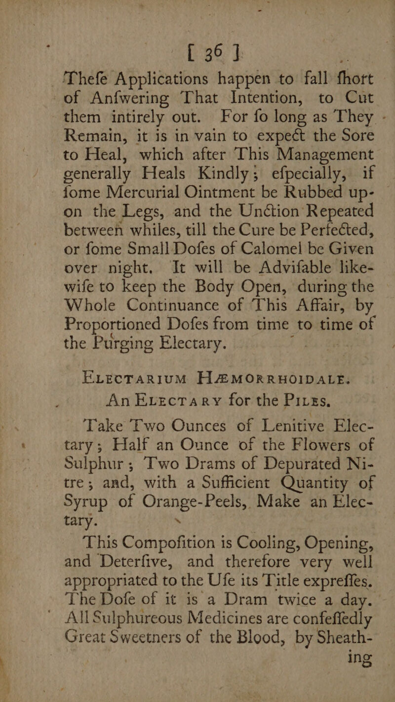 _/Thefe Applications happen to fall fhott of Anfwering That Intention, to Cut them intirely out. For fo long as They - Remain, it is in vain to expect the Sore to Heal, which after This Management generally Heals Kindly; efpecially, if fome Mercurial Ointment be Rubbed up- — on the Legs, and the Unction Repeated between whiles, till the Cure be Perfected, or fome Small Dofes of Calomel be Given over night. It will be Advifable like- wife to keep the Body Open, during the Whole Continuance of This Affair, by Proportioned Dofes from time to time of the Purging Electary. ELECTARIUM HA MORRHOIDALE. An Evectary for the Pires, Take Two Ounces of Lenitive Elec- tary; Half an Ounce of the Flowers of Sulphur ; Two Drams of Depurated Ni- tre; and, with a Sufficient Quantity of Syrup of ear Peels, Make an Elec- tary. This Compofition is Cooling, Opening, and Deterfive, and therefore very well appropriated to the Ufe its Title expreffes. The Dofe of it is a Dram twice a day. All Sulphureous Medicines are confefledly Great Sweetners of the Blood, by Sheath- | ing