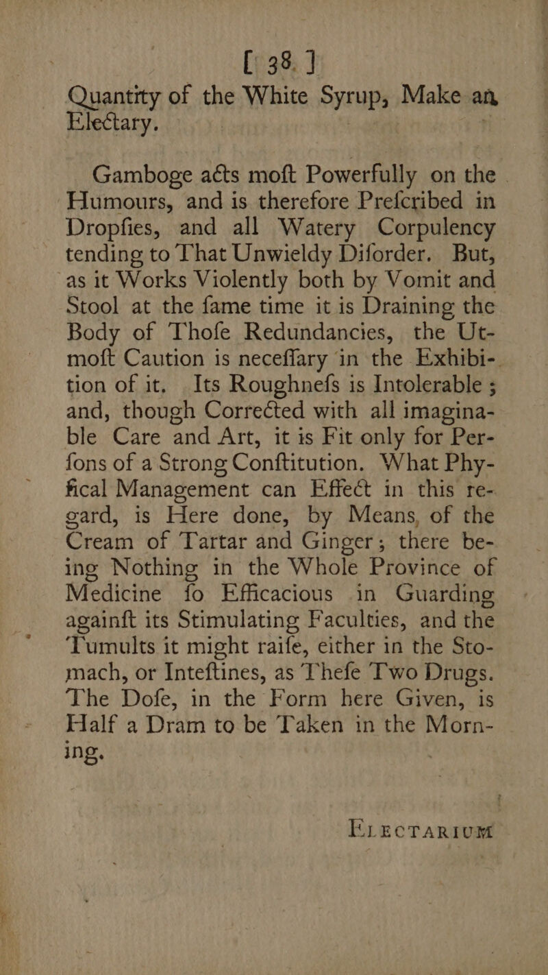 Quantity of the White Syrup, Make an Electary. Gamboge a¢ts moft Powerfully on the _ ‘Humours, and is therefore Prefcribed in Dropfies, and all Watery Corpulency tending to That Unwieldy Diforder. But, as it Works Violently both by Vomit and Stool at the fame time it is Draining the Body of Thofe Redundancies, the Ut- moft Caution is neceflary in the Exhibi-. tion of it. Its Roughnefs is Intolerable ; and, though Corrected with all imagina- ble Care and Art, it is Fit only for Per- fons of a Strong Conftitution, What Phy- fical Management can Effect in this re- gard, is Here done, by Means, of the Cream of Tartar and Ginger; there be- ing Nothing in the Whole Province of Medicine fo Efficacious in Guarding againft its Stimulating Faculties, and the Tumults it might raife, either in the Sto- mach, or Inteftines, as Thefe Two Drugs. The Dofe, in the Form here Given, is Half a Dram to be Taken in the Morn- ing,