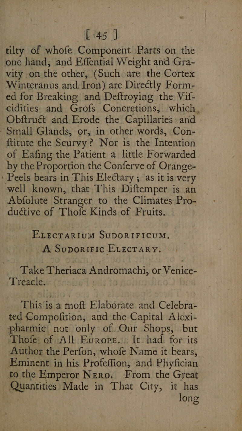 tilty of whofe Component \Parts on the one hand; and Effential Weight and Gra- vity on the other, (Such are the Cortex Winteranus and; Iron) are Directly Form- ed for Breaking and Deftroying the Vif- cidities. and Grofs Concretions, which, Obftruét and Erode the Capillaries and Small Glands, or, in other words, Con- {titute the Scurvy? Nor is the Intention of Eafing the Patient a little Forwarded by the Proportion the Conferve of Orange- ' Peels bears in This Electary ; as it is very well known, that This Diftemper is an Abfolute Stranger to the Climates Pro- ductive of Thofe Kinds of Fruits. ELecrARIuM SUDORIFICUM., A Suporiric ELecTary. Take Thetiack Andromachi, or ait Treacle. | This‘is a moft Elaborate and Celebra- ted Compofition, and the Capital Alexi- pharmic not only of Our Shops, but ‘Thofe: of All Euvropez.: It: had. for its Author the Perfon, whofe Name it bears, Eminent in his Profeffion, and Phyfician to the Emperor Nero. From the Great Quantities Made in That City, it has long