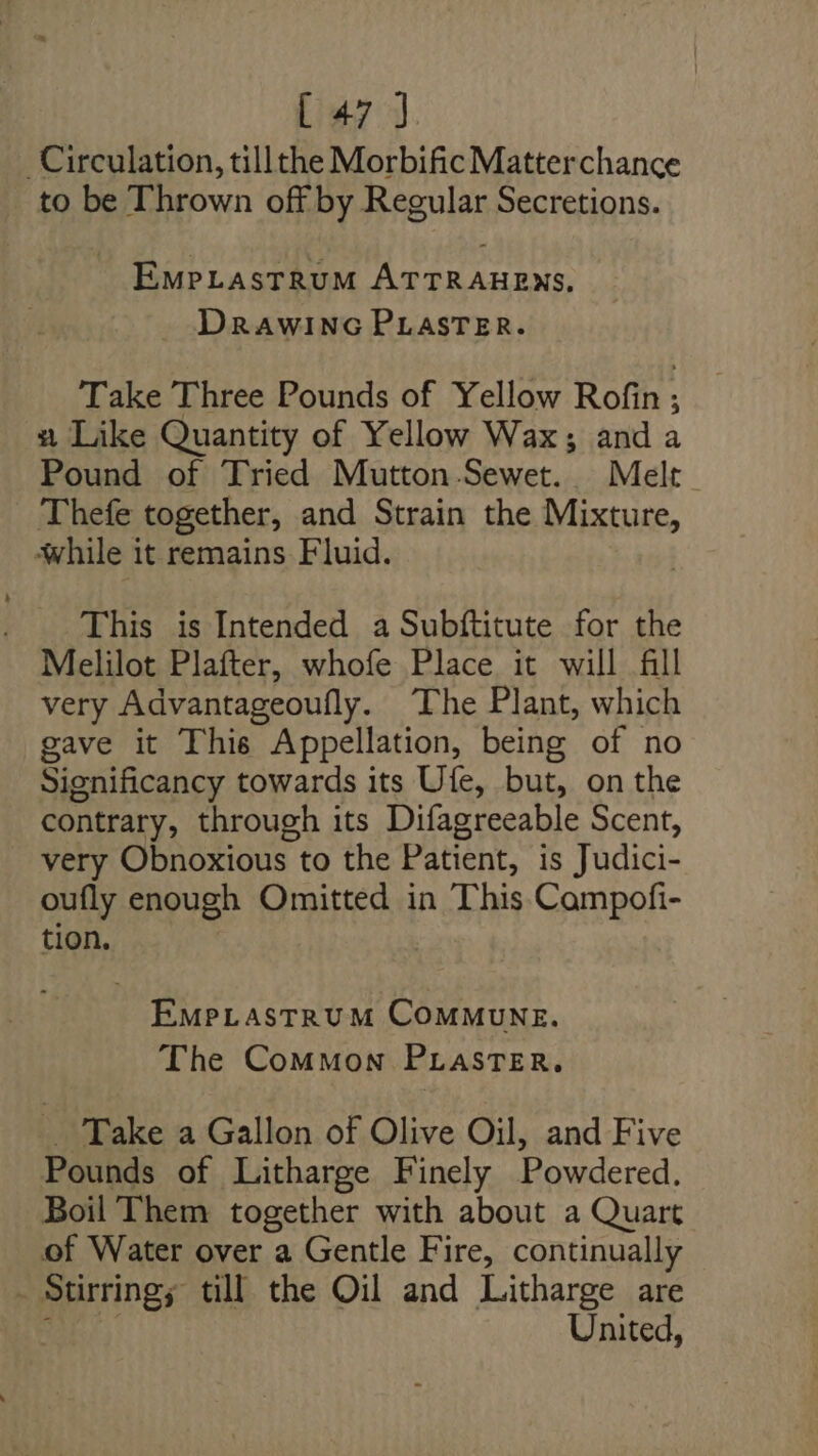 Circulation, tillthe Morbific Matter chance to be Thrown off by Regular Secretions. EmpLastrRuM ATTRAHENS., DRAWING PLASTER. Take Three Pounds of Yellow Rofin; 2 Like Quantity of Yellow Wax; anda Pound of Tried Mutton-Sewet. Melt Thefe together, and Strain the Mixture, while it remains Fluid. This is Intended a Subftitute for the Melilot Plafter, whofe Place it will fill very Advantageoully. The Plant, which gave it This Appellation, being of no Significancy towards its Ufe, but, on the contrary, through its Difagreeable Scent, very Obnoxious to the Patient, is Judici- oufly enough Omitted in This Campofi- tion, EmMPLASTRUM COMMUNE. The Common PrastTeEr. Take a Gallon of Olive Oil, and Five Pounds of Litharge Finely Powdered. Boil Them together with about a Quart of Water over a Gentle Fire, continually - Stirringy till the Oil and Litharge are United,