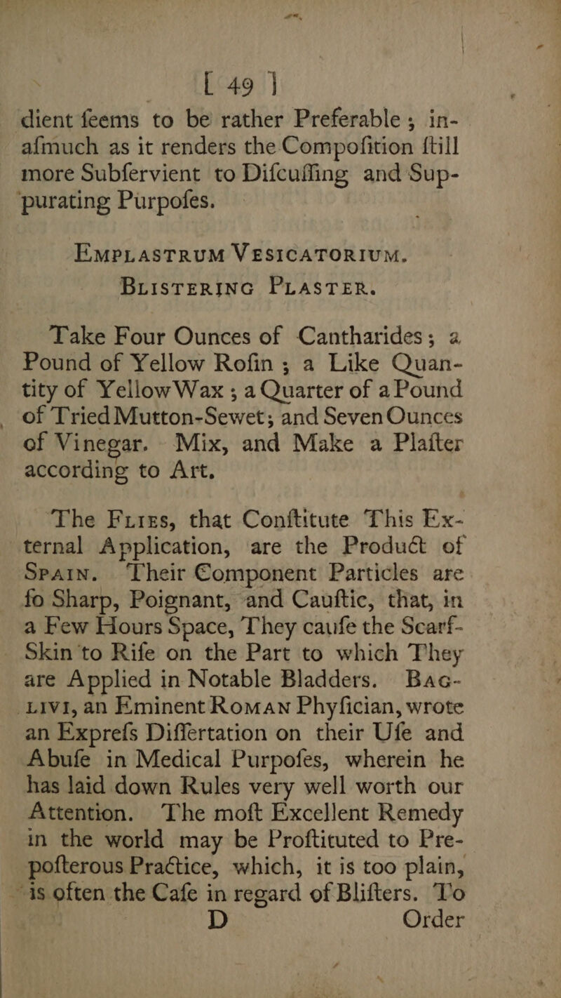 dient feems to be rather Preferable ; in- afmuch as it renders the Compofition {till more Subfervient to Difcufling and Sup- purating Purpofes. EMPLASTRUM VESICATORIUM. BLISTERING PLASTER. Take Four Ounces of Cantharides; a Pound of Yellow Rofin ; a Like Quan- tity of Yellow Wax ; a Quarter of a Pound _ of Tried Mutton-Sewet; and Seven Ounces of Vinegar. Mix, and Make a Plaiter according to Art. ‘The Frizs, that Conftitute This Ex- ternal Application, are the Product of Spain. Their Component Particles are fo Sharp, Poignant, and Cauftic, that, in a Few Hours Space, They caufe the Scarf- Skin to Rife on the Part to which They are Applied in Notable Bladders. Bac- Livi, an Eminent Roman Phyfician, wrote an Exprefs Differtation on their Ufe and Abufe in Medical Purpofes, wherein he has laid down Rules very well worth our Attention. The moft Excellent Remedy in the world may be Proftituted to Pre- pofterous Practice, which, it is too plain, is often the Cafe in regard of Blifters. To Order