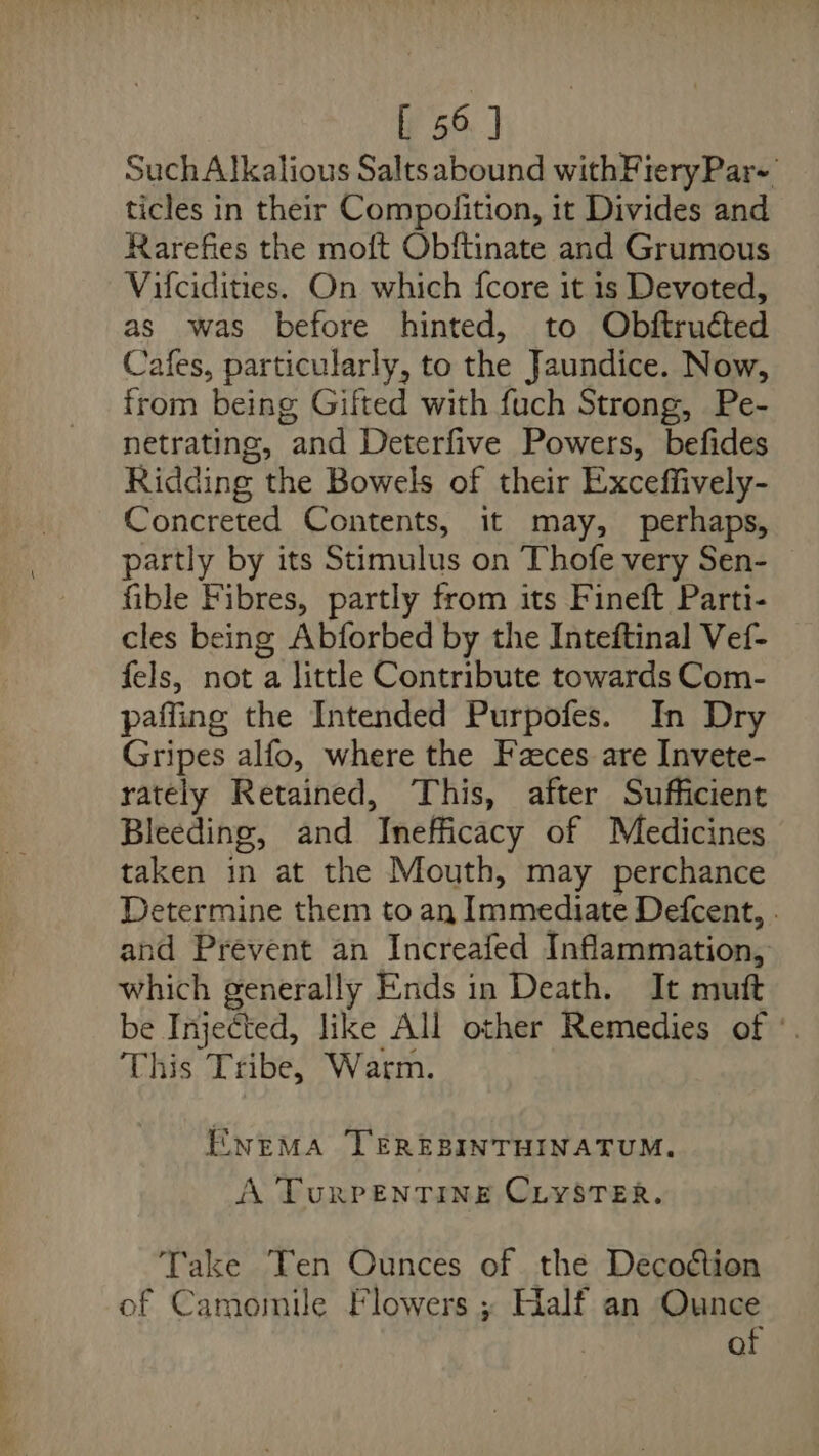 [ 56] Such Alkalious Saltsabound withFieryPar-' ticles in their Compolition, it Divides and Rarefies the moft Obftinate and Grumous Vifcidities. On which fcore it is Devoted, as was before hinted, to Obftruéted Cafes, particularly, to the Jaundice. Now, from being Gifted with fuch Strong, Pe- netrating, and Deterfive Powers, befides Ridding the Bowels of their Exceffively- Concreted Contents, it may, perhaps, partly by its Stimulus on Thofe very Sen- fible Fibres, partly from its Fineft Parti- cles being Abforbed by the Inteftinal Vef- fels, not a little Contribute towards Com- paffing the Intended Purpofes. In Dry Gripes alfo, where the Faces are Invete- rately Retained, This, after Sufficient Bleeding, and Inefficacy of Medicines taken in at the Mouth, may perchance Determine them to an Immediate Defcent, . and Prevent an Increafed Inflammation, which generally Ends in Death. It muft be Injected, like All other Remedies of °. This Tribe, Warm. ENEMA TEREBINTHINATUM., A TuRPENTINE CLYSTER. Take Yen Ounces of the Decoétion of Camomile Flowers ; Half an Ounce af