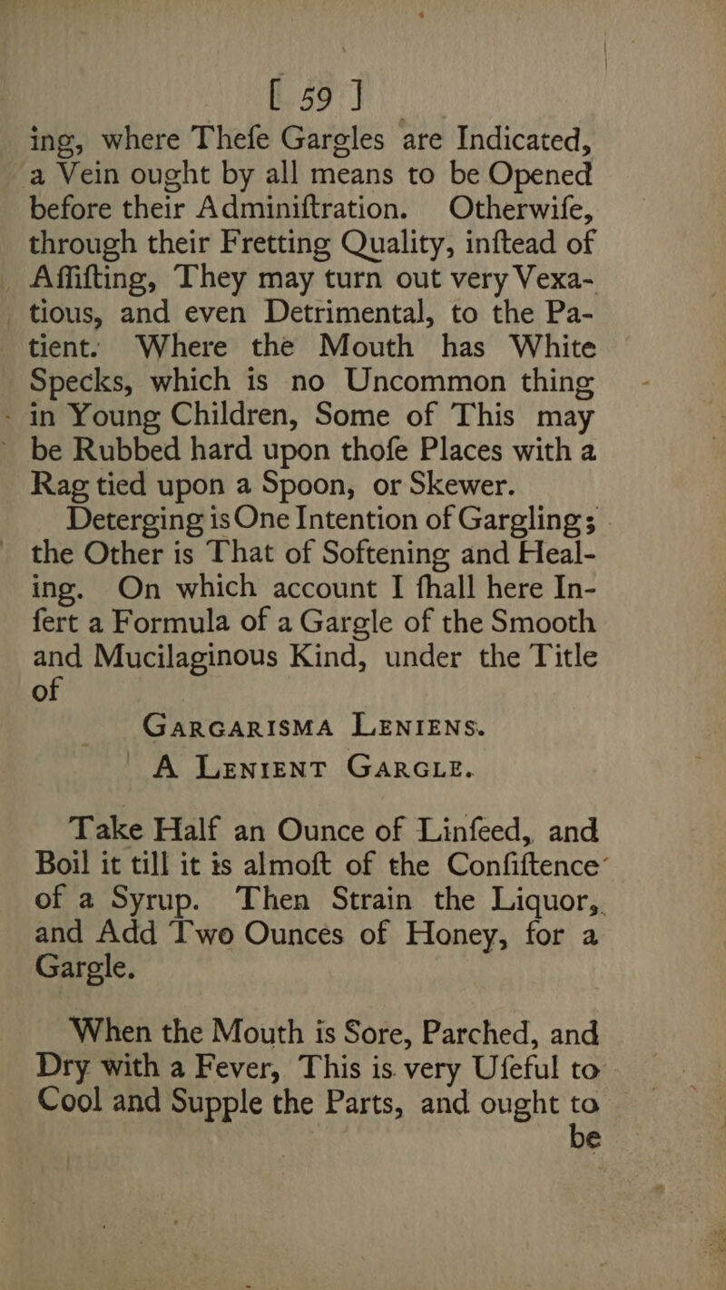 t5o'y ing, where Thefe Gargles are Indicated, a Vein ought by all means to be Opened before their Adminiftration. Otherwife, through their Fretting Quality, inftead of _ Affifting, They may turn out very Vexa- tious, and even Detrimental, to the Pa- tient. Where the Mouth has White Specks, which is no Uncommon thing - in Young Children, Some of This may ~ be Rubbed hard upon thofe Places with a Rag tied upon a Spoon, or Skewer. Deterging is One Intention of Gargling; _ the Other is That of Softening and Heal- ing. On which account I fhall here In- fert a Formula of a Gargle of the Smooth and Mucilaginous Kind, under the Title of GaRGARISMA LENIENS. A Lenrent GARGLE. Take Half an Ounce of Linfeed, and Boil it till it is almoft of the Confiftence’ of a Syrup. Then Strain the Liquor, and Add IT'wo Ounces of Honey, for a Garegle. When the Mouth is Sore, Parched, and Dry with a Fever, This is very Ufeful to Cool and Supple the Parts, and ought to. be