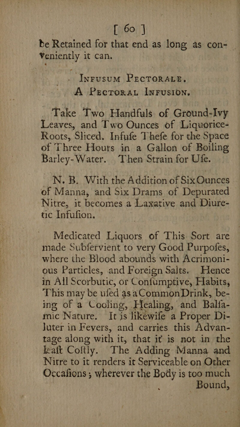 be Retained for that end as long as con= _ Veniently it can. | . Inrusum PecTorare. A Pecrorau InrFrusion, Take Two Handfuls of Ground-Ivy Leaves, and Two Ounces of Liquorice- Roots, Sliced. Infufe Thefe for the Space of Three Hours in a Gallon of Boiling Barley-Water. Then Strain for Ufe. N. B. With the Addition of Six Ounces of Manna, and Six Drams of Depurated Nitre, it becomes a Laxative and Diure- tic Infufion. Medicated Hine of This Sort are made Subfervient to very Good Purpofes, where the Blood abounds with Acrimoni- ous Particles, and Foreign Sajts. Hence in All Scorbutic, or Confumptive, Habits, This may be ufed as aCommon Drink, be- ing of a Cooling, Healing, and Balfa- mic Nature. It is likewife a Proper Di- — Juter in Fevers, and carries this Advan- tage along with it, that it is not in the leaft Coftly. The Adding Manna and Nitre to it renders it Serviceable on Other Occafions ; wherever the Body is too much Bound,