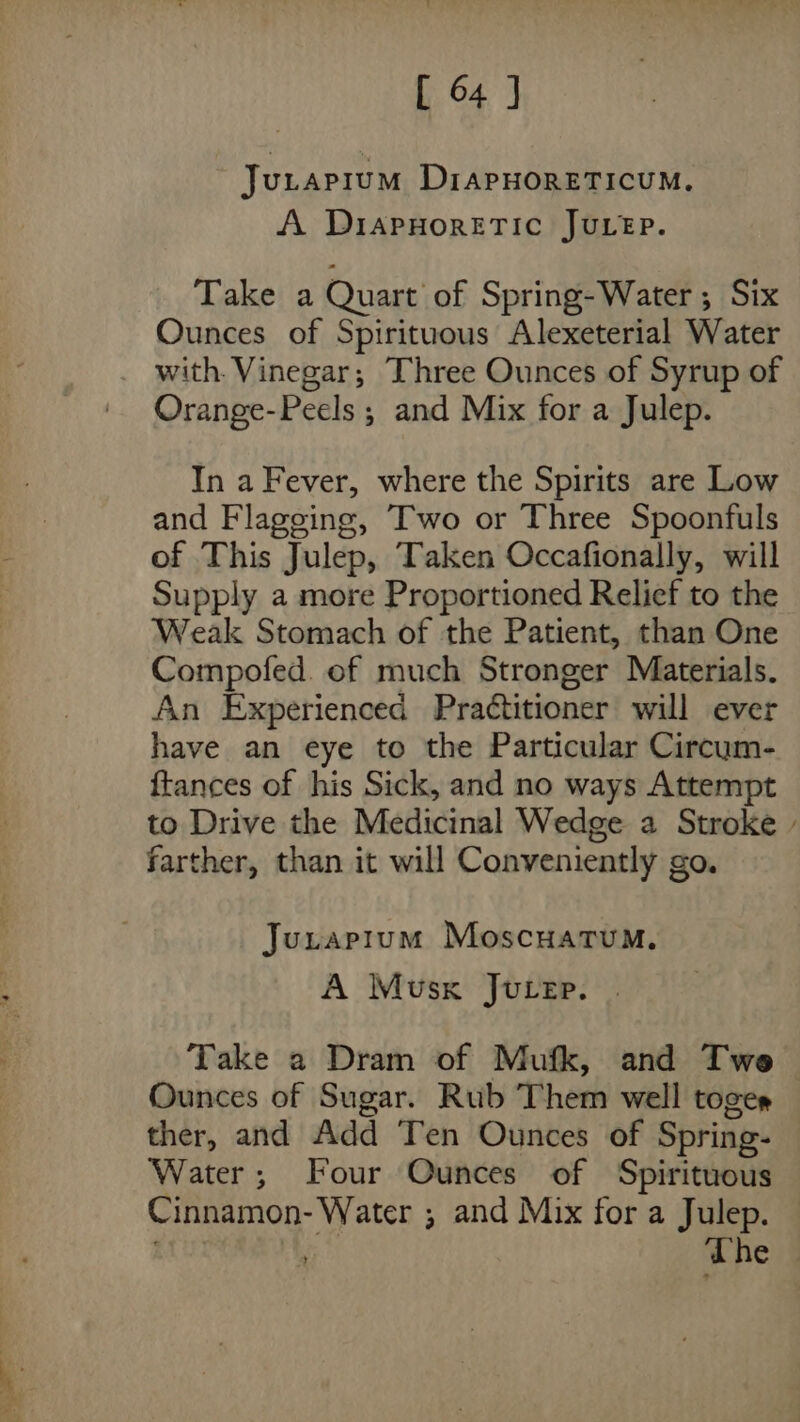 Jutapium DiAPHORETICUM. A DiapHoretic Juep. Take a Quart of Spring-Water; Six Ounces of Spirituous Alexeterial Water _ with. Vinegar; Three Ounces of Syrup of Orange-Peels ; and Mix for a Julep. In a Fever, where the Spirits are Low and Flageing, Two or Three Spoonfuls of This Julep, Taken Occafionally, will Supply a more Proportioned Relief to the Weak Stomach of the Patient, than One Compofed. of much Stronger Materials. An Experienced Practitioner will ever have an eye to the Particular Circum- {tances of his Sick, and no ways Attempt to Drive the Medicinal Wedge a Stroke farther, than it will Conveniently go. Juraptum Moscuatum. A Musk Jucep. | Take a Dram of Mufk, and Twe Ounces of Sugar. Rub Them well toger ther, and Add Ten Ounces of Spring- Water; Four Ounces of Spirituous Cinnamon- Water ; and Mix for a Julep. The |
