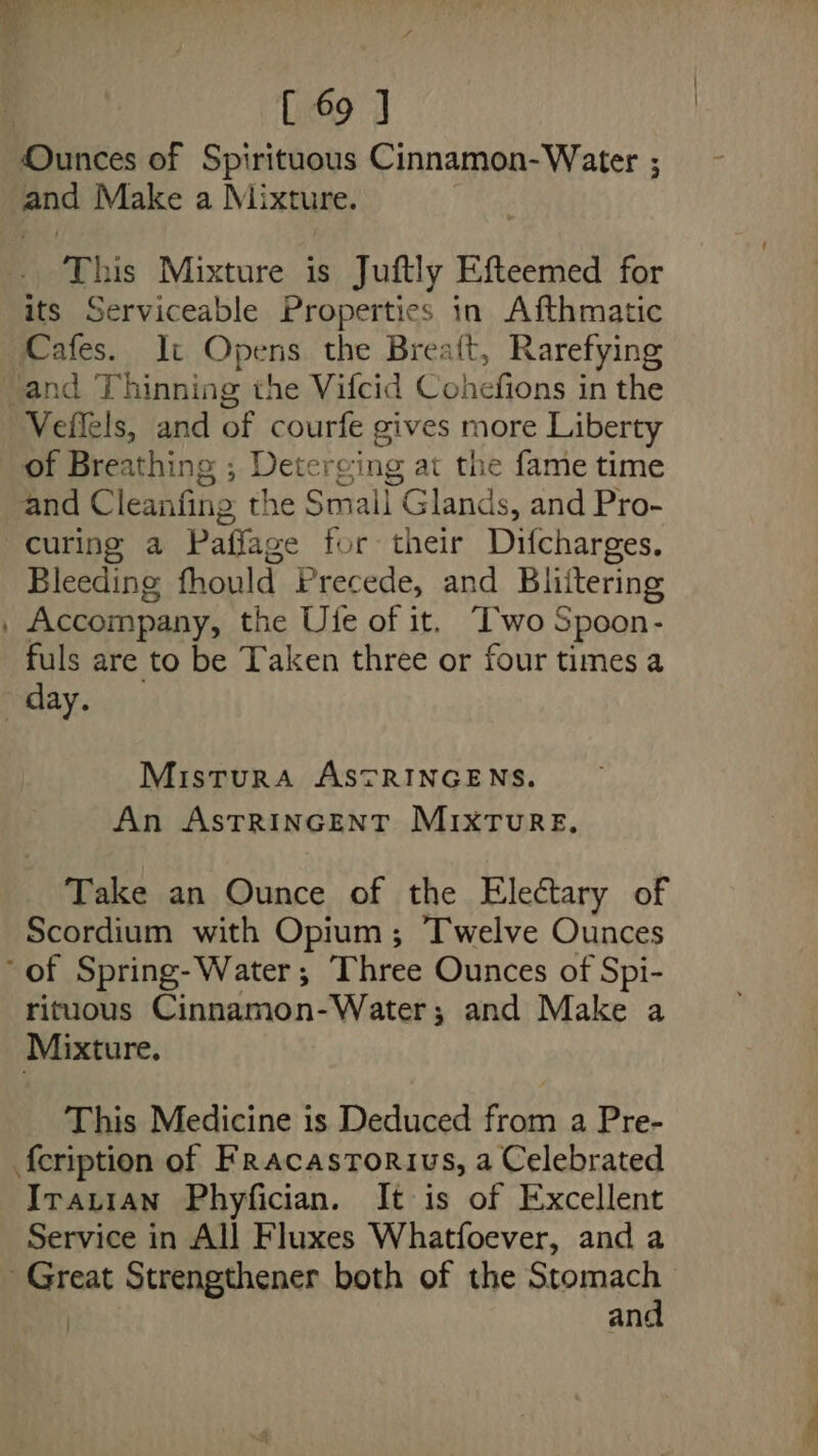 i [ 69 J Ounces of Spirituous Cinnamon- Water ; and Make a Mixture. This Mixture is Juftly Efteemed for its Serviceable Properties in Afthmatic Cafes. It Opens the Breaft, Rarefying and Thinning the Vifcid Cohefions in the Veflels, and of courfe gives more Liberty of Breathing ; Deterging at the fame time and Cleanfing the Small Glands, and Pro- curing a Paffage for their Difcharges. Bleeding fhould Precede, and Bliitering . Accompany, the Ue of it. “'wo Spoon- fuls are to be Taken three or four times a day. Misrura ASTRINGENS. An ASTRINGENT MIXTURE. Take an Ounce of the Electary of Scordium with Opium; Twelve Ounces of Spring-Water; Three Ounces of Spi- rituous Cinnamon-Water; and Make a Mixture. This Medicine is Deduced from a Pre- f{eription of Fracastorivs, a Celebrated Irauian Phyfician. It is of Excellent Service in All Fluxes Whatfoever, and a perce Strengthener both of the Stomach and