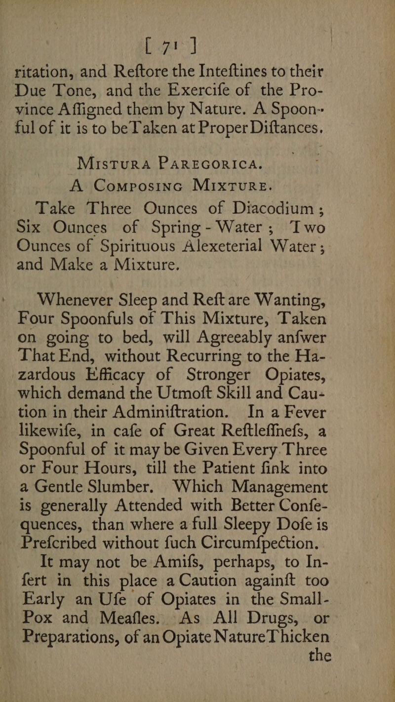 ritation, and Reftore the Inteftines to their Due Tone, and the Exercife of the Pro- vince A ffigned them by Nature. A Spoon ful of it is to beTaken at Proper Diftances, MisturA PAREGORICA. A Composinc Mixture. Take Three Ounces of Diacodium ; Six Ounces of Spring - Water; Iwo Ounces of Spirituous Alexeterial Water ; and Make a Mixture. Whenever Sleep and Reft are Wanting, Four Spoonfuls of This Mixture, Taken on going to bed, will Agreeably anfwer That End, without Recurring to the Ha- zardous Efficacy of Stronger Opiates, which demand the Utmoft Skill and Cau- tion in their Adminiftration. In a Fever likewife, in cafe of Great Reftleffnefs, a Spoonful of it may be Given Every Three or Four Hours, till the Patient fink into a Gentle Slumber. Which Management is generally Attended with Better Confe- quences, than where a full Sleepy Dofe is Prefcribed without fuch Circumfpection. It may not be Amifs, perhaps, to In- fert in this place a Caution againft too Early an Ufe of Opiates in the Small- Pox and Meafles. As All Drugs, or Preparations, of an Opiate Poaasiar ca alk the