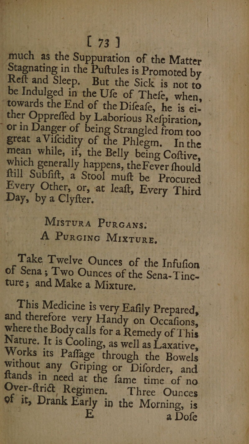 L733] much as the Suppuration of the Matter - Stagnating in the Puftules is Promoted by Reft and Sleep, But the Sick is not to be Indulged in the Ufe of Thefe, when, . “towards the End of the Difeafe, he is ei- ther Oppreffed by Laborious Refpiration, or in Danger of being Strangled from too great aVifcidity of the Phlegm. Inthe mean while, if, the Belly being Coftive, which generally happens, the Fever fhould {till Subfift, a Stool muft be Procured | Every Other, or, at leaft, Every Third Day, by a Clyfter. Mistura Purcans: A Purcine Mixture, Take Twelve Ounces of the Infufion of Sena; Two Ounces of the Sena-Tinc- ture; and Make a Mixture. This Medicine is very Eafily Prepared, and therefore very Handy on Occafions, where the Body calls fora Remedy of This Nature. It is Cooling, as well as Laxative, Works its Paffage through the Bowels without any Griping or Diforder, and flands in need at the fame time of no Over-ftri&amp; Regimen. Three Ounces of it, Drank Early in the Morning, is te i a Dofe