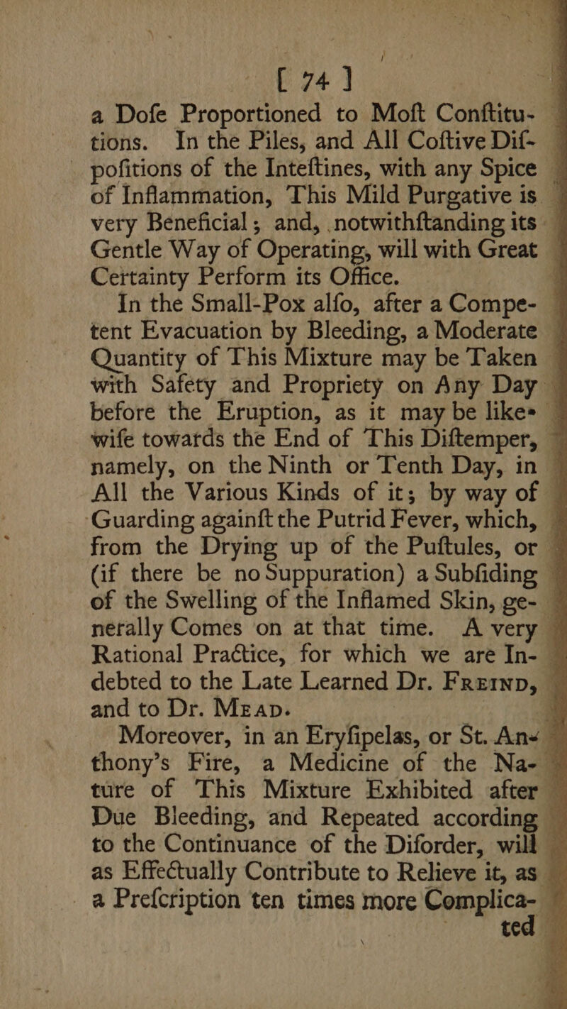 [ 74] a a Dofe Proportioned to Moft Conftitu- — tions. In the Piles, and All Coftive Dif- — _ pofitions of the Inteftines, with any Spice — of Inflammation, This Mild Purgative is — very Beneficial, and, notwithftanding its ~ Gentle Way of Operating, will with Great — Certainty Perform its Office. q In the Small-Pox alfo, after a Compe- tent Evacuation by Bleeding, a Moderate © Quantity of This Mixture may be Taken — with Safety and Propriety on Any Day — before the Eruption, as it may be like» — wife towards the End of This Diftemper, ~ namely, on the Ninth or Tenth Day, in — All the Various Kinds of it; by way of ‘Guarding againft the Putrid Fever, which, ~ from the Drying up of the Puftules, or © (if there be noSuppuration) a Subfiding ~ of the Swelling of the Inflamed Skin, ge- — nerally Comes on at that time. A very © Rational Praétice, for which we are In- © debted to the Late Learned Dr. Frernp, © and to Dr. Meap. | 4 Moreover, in an Eryfipelas, or St. An+ ~ thony’s Fire, a Medicine of the Na- © ture of This Mixture Exhibited after 5 Due Bleeding, and Repeated according — to the Continuance of the Diforder, will — as Effectually Contribute to Relieve it, as — _ a Prefcription ten times more aR E | ted