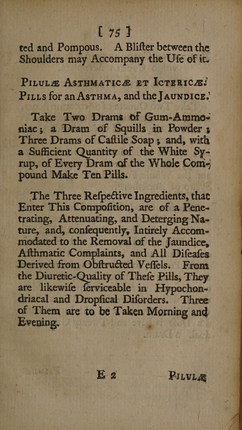 [75] ted and Pompous. Ai Bilifter between the Shoulders may Accompany the Ufe of it. Pinuta@ ASTHMATIC eT IcTERICA! Pitts for anAstuma, and the JaunpIce.' Take Two Drams of Gum-Ammo- niac; 2 Dram of Squills in Powder ; Three Drams of Caflile Soap ; and, with a Sufficient Quantity of the White Sy- rup, of Every Dram -af the Whole Com- pound Make Ten Pills. The Three Refpective Ingredients, that Enter This Compofition, are of a Pene- trating, Attenuating, and Deterging Na- ture, and, confequently, Intirely Accom- modated to the Removal of the Jaundice, Afthmatic Complaints, and All Difeafes Derived from Obftructed Veffels. From. the Diuretic-Quality of Thefe Pills, They are likewife ferviceable in Hypochon- driacal and Dropfical Diforders. ‘Three of Them are to be Taken Morning and Evening. ‘ EB2 PILVLAQ