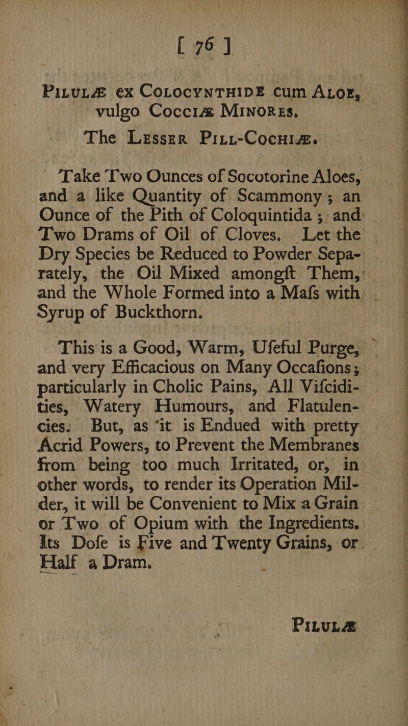 [ 76] vulgo Coccia MInorgs, The Lesser Piti-Cocuiz. and a like Quantity of Scammony ; an Syrup of Buckthorn. particularly in Cholic Pains, All Vifcidi- ties, Watery Humours, and Flatulen- Acrid Powers, to Prevent the Membranes from being too much Irritated, or, in other words, to render its Operation Mil- or Two of Opium with the Ingredients. Half a Dram. PILULZ Ss a eT ae Pe ee oe