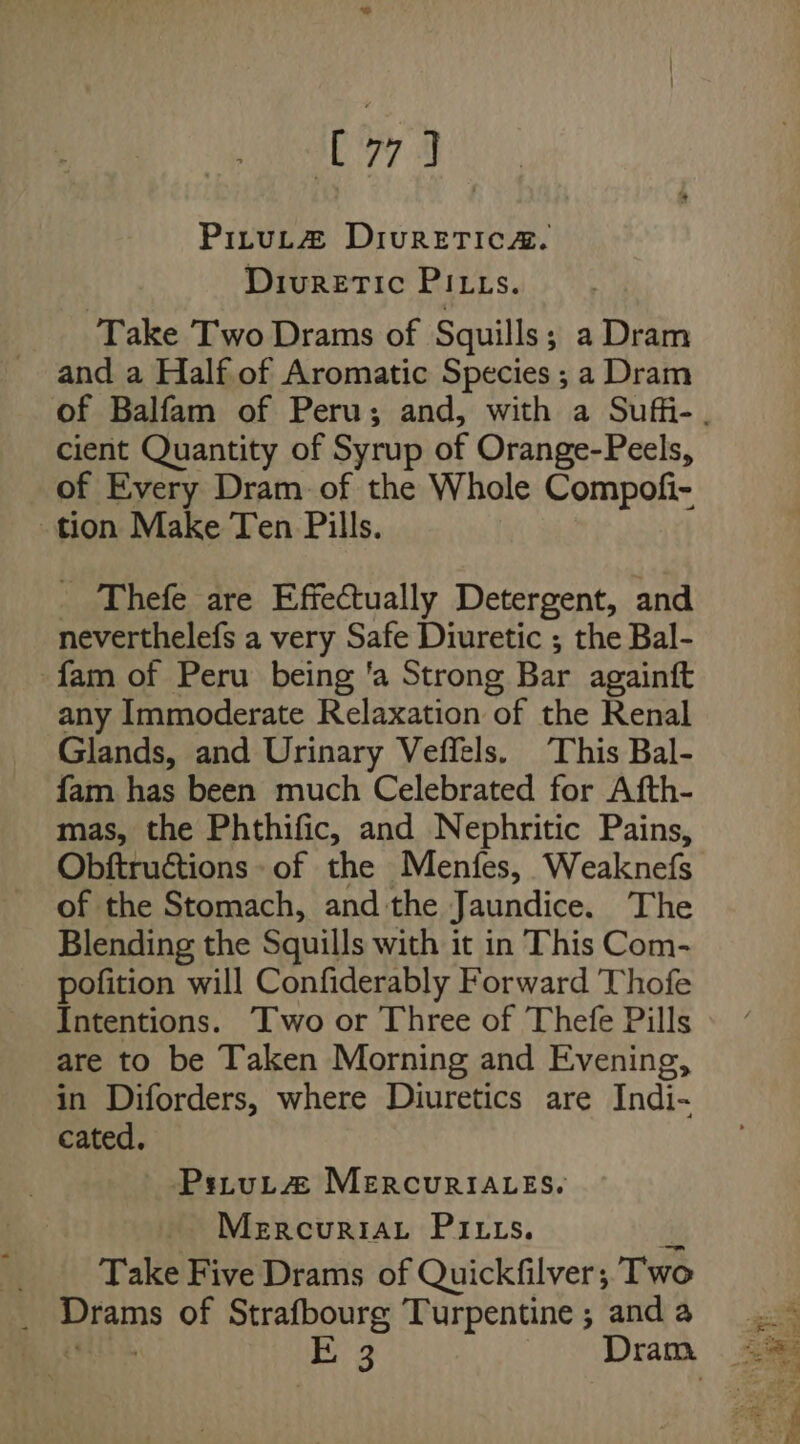 O73 PiruL@ DivurReETIc@. Diuretic PILts. ‘Take Two Drams of Squills; a Dram and a Half of Aromatic Species ; a Dram cient Quantity of Syrup of Orange-Peels, of Every Dram. of the Whole Compofi- tion Make Ten Pills. _ Thefe are Effectually Detergent, and neverthelefs a very Safe Diuretic ; the Bal- fam of Peru being ‘a Strong Bar againft any Immoderate Relaxation of the Renal Glands, and Urinary Veffels. This Bal- fam has been much Celebrated for Afth- mas, the Phthific, and Nephritic Pains, Obftructions- of the Menfes, Weaknefs of the Stomach, andthe Jaundice. The Blending the Squills with it in This Com- pofition will Confiderably Forward Thofe Intentions. Two or Three of Thefe Pills are to be Taken Morning and Evening, in Diforders, where Diuretics are Indi- cated. Pstut@ MEeErcuriA_es. Mercuriat Pitts. Take Five Drams of Quickfilver; Two _ Drams of Strafbourg Turpentine ; and a