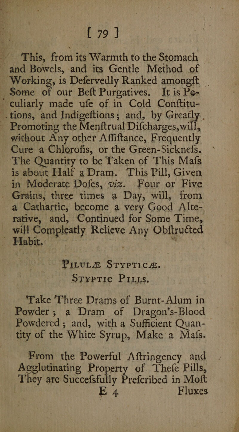 _ ‘This, from its Warmth to the Stomach _ and Bowels, and its Gentle Method of ~ Working, is Defervedly Ranked amongft | Some of our Beft Purgatives. It is Pe- ‘ culiarly made ufe of in Cold Conftitu- _.tions, and Indigeftions; and, by Greatly. _ Promoting the Menftrual Difcharges,will, without Any other Affiftance, Frequently Cure a Chlorofis, or the Green-Sicknefs. ‘The Quantity to be Taken of This Mafs is about Half aDram. This Pill, Given in Mederate Dofes, viz. Four or Five _ Grains, three times a Day, will, from a Cathartic, become a very Good Alte- rative, and, Continued for Some Time, will Compleatly Relieve Any Obftructed ‘Habit. — ) seed PiruL&amp; STypTicez. Styptic Pitts. ‘Take ‘Three Drams of Burnt-Alum in Powder; a Dram of Dragon’s-Blood Powdered ; and, with a Sufficient Quan- tity of the White Syrup, Make a ‘Mafs. From the Powerful Aftringency and Agelutinating Property of Thefe Pills, They are Succefsfully Prefcribed in Moft | E 4 Fluxes