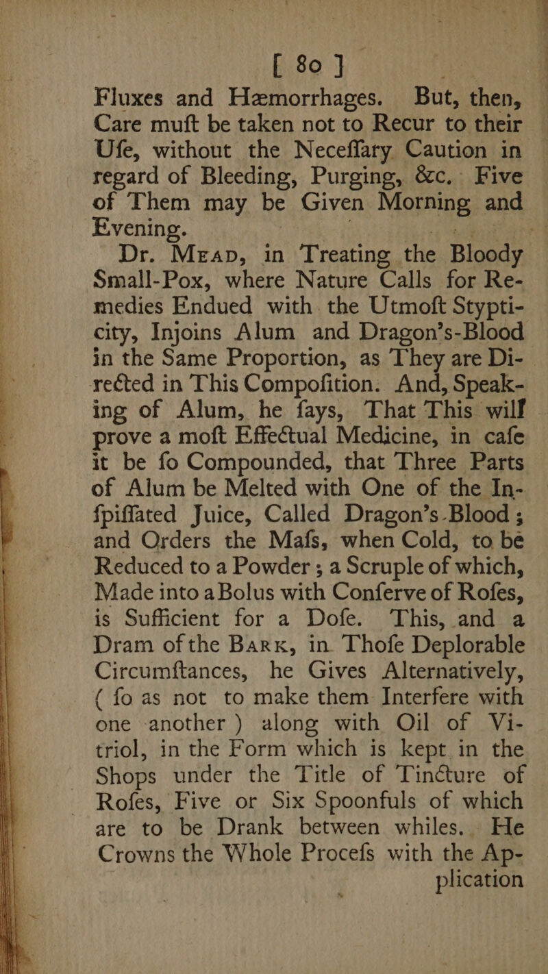 Fluxes and Hzmorrhages. But, then, — Care muft be taken not to Recur to their — Ufe, without the Neceffary Caution in © regard of Bleeding, Purging, &amp;c, Five — of Them may be Given Mopsines and Evening. ; Dr. Mean, in Treating the Bloody Small-Pox, where Nature Calls for Re- medies Endued with the Utmott Stypti- city, Injoins Alum and Dragon’s-Blood in the Same Proportion, as They are Di- - reéted in This Compofition. And, Speak- ing of Alum, he fays, That This | wilf prove a moft Effectual Medicine, in cafe it be fo Compounded, that Three Parts of Alum be Melted with One of the In- fpiflated Juice, Called Dragon’s Blood ; and Orders the Mafs, when Cold, to be Reduced to a Powder ; a Scruple of which, Made into a Bolus with Conferve of Rofes, is Sufficient for a Dofe. This, and a Dram of the Barx, in Thofe Deplorable Circumftances, he Gives Alternatively, ( fo as not to make them Interfere with one another ) along with Oil of Vi- triol, in the Form which is kept in the Shops under the Title of Tincture of ~ Rofes, Five or Six Spoonfuls of which are to be Drank between whiles. He Crowns the Whole Procefs with the Ap- plication