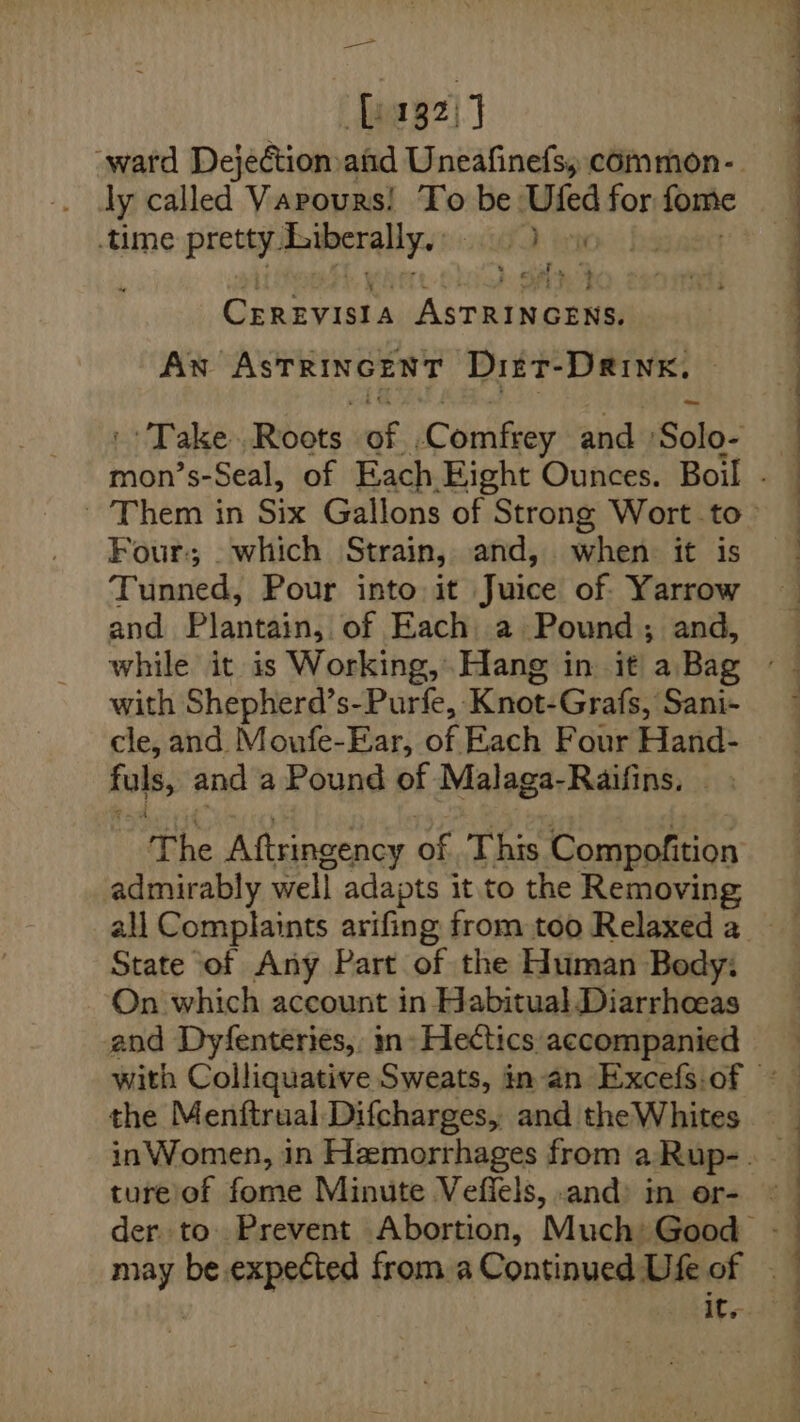 _—&gt; L132) ) ‘ward Dejectionafid Uneafinefs, common- . dy called Varours! To “Be: Uled for fome time prota ieuacrally. yO ten * y. hat 4 CEREVISIA A ssn anti AN ASTRINGENT Dizt-DRinK, Take Roots “ty Comfrey and Solo- Four; _which Strain, and, when it is Tunned, Pour into it Juice of. Yarrow and Plantain, of Each a Pound ; and, with Shepherd’s-Purfe, Knot: Grafs, Sani- cle, and Moufe-Ear, of Each Four Hand- fuls, and a Pound of Malaga-Raifins. The Aftringency of This Compofition admirably well adapts it to the Removing State of Any Part of the Human Body: On which account in Habitual Diarrhoeas and Dyfenteries,. mn» Hectics accompanied it. © : ‘ ee a a