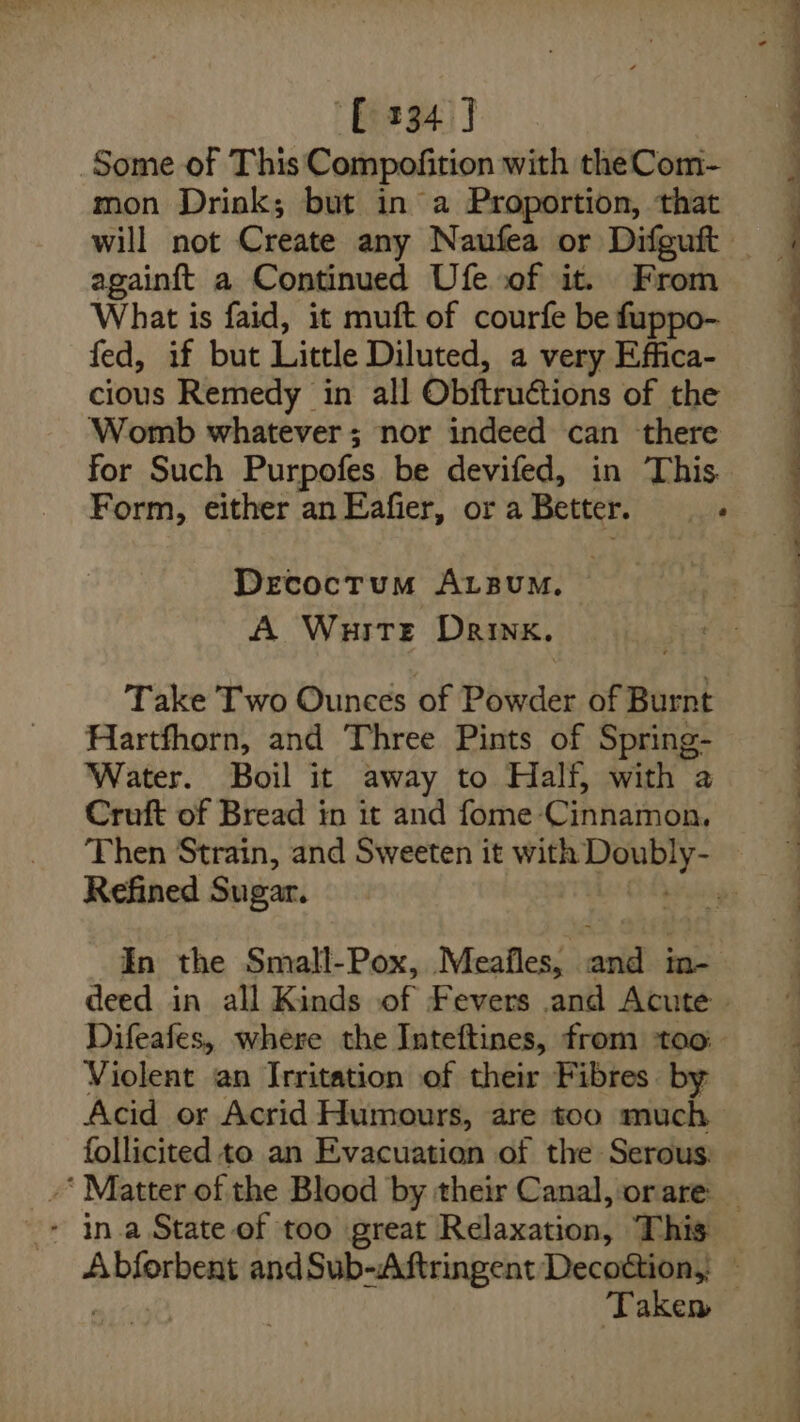 [334 J Some of This Compofition with theCom- mon Drink; but in a Proportion, that againft a Continued Ufe of it. From What is faid, it muft of courfe be fuppo- fed, if but Little Diluted, a very Effica- cious Remedy in all Obftruétions of the Womb whatever; nor indeed can there for Such Purpofes be devifed, in This Form, either an Eafier, or a Better. eile Decoctum AuzsumM, A WuitTe Drink. Take Two Ounces of eaey of Burnt Hartfhorn, and Three Pints of Spring- Water. Boil it away to Half, with a Cruft of Bread in it and fome- Cihhanoe Refined Sugar. In the Small-Pox, Meafles, ail in Difeafes, where the Inteftines, from too Violent an Irritation of their Fibres. by Acid or Acrid Humours, are too much follicited to an Evacuation of the Serous: - in.a State of too great Relaxation, This ; ' .e — ee Se ee eee ee
