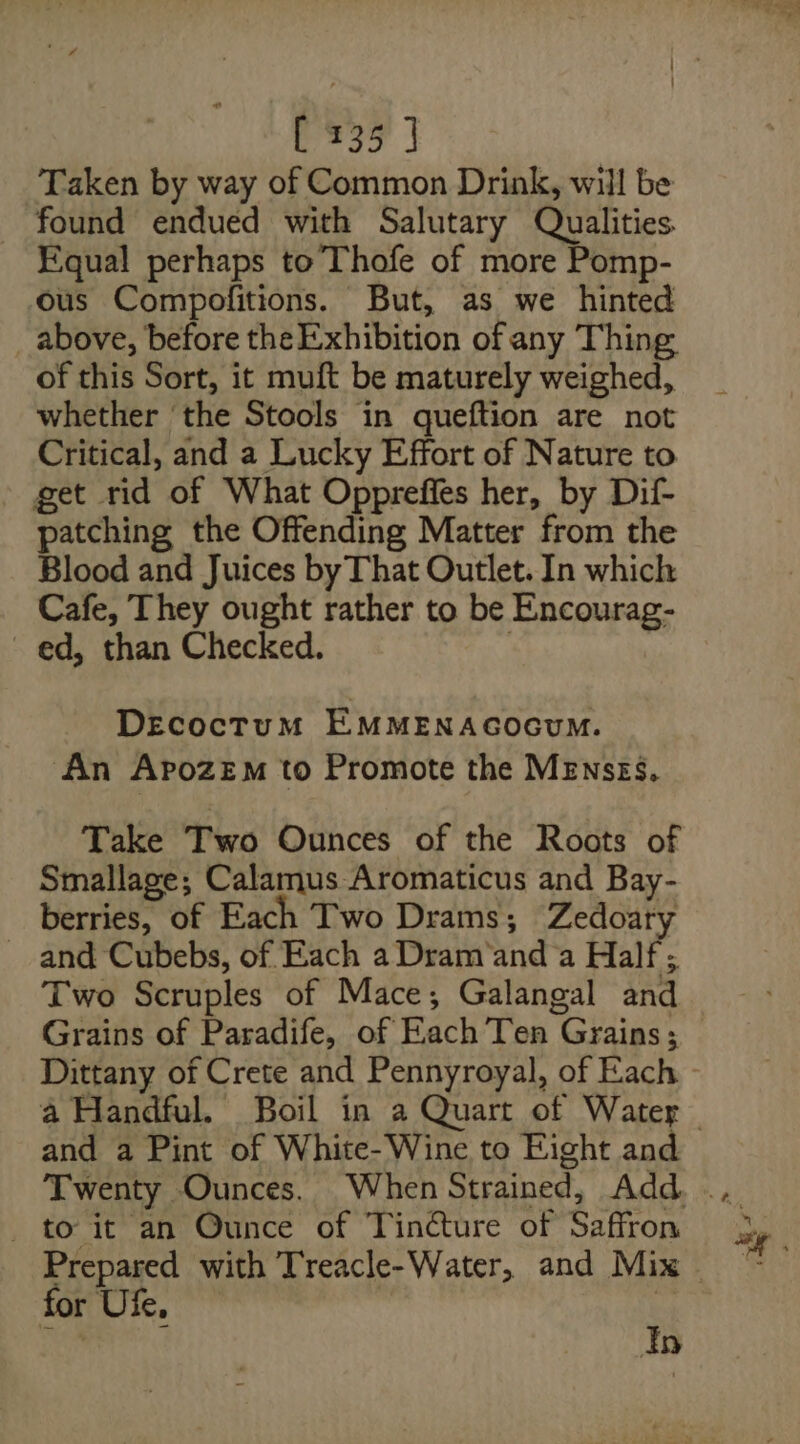 [235 ] Taken by way of Common Drink, will be found endued with Salutary Qualities Equal perhaps to Thofe of more Pomp- ous Compofitions. But, as we hinted above, before the Exhibition of any Thing of this Sort, it muft be maturely weighed, whether the Stools in queftion are not Critical, and a Lucky Effort of Nature to get rid of What Oppreffes her, by Dif- patching the Offending Matter from the Blood and Juices by That Outlet. In which Cafe, They ought rather to be Encourag- ed, than Checked. . DEecoctum EMMENAGOGUM. An Apozem to Promote the MEnszs, Take Two Ounces of the Roots of Smallage; Calamus Aromaticus and Bay- berries, of Each Two Drams; Zedoaty and Cubebs, of Each a Dram‘and‘a Half ; Two Scruples of Mace; Galangal and and a Pint of White- Wine to Eight and _ to it an Ounce of Tincture of Saffron Prepared with Treacle-Water, and Mix for Ufe, * Pha E In