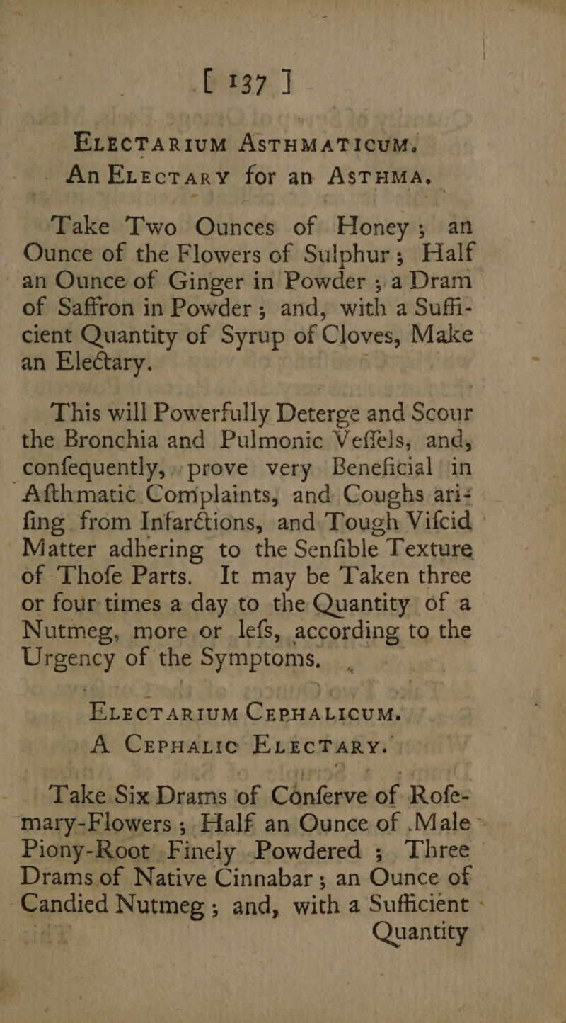 37] ELEcTARIUM ASTHMATICUM, - An Evectary for an ASTHMA, Take Two Ounces of Honey; an Ounce of the Flowers of Sulphur; Half ~ an Ounce of Ginger in Powder ; a Dram of Saffron in Powder ; and, with a Suffi- cient Quantity of Syrup of Cloves, Make an Electary. } This will Powerfully Deterge and Scour the Bronchia and Pulmonic Veffels; and, _confequently, prove very Beneficial’ in Afthmatic. Complaints, and Coughs ari- fing from Infarctions, and: Tough Vifcid Matter adhering to the Senfible Texture of Thofe Parts. It may be Taken three or four times a day to the Quantity of a Nutmeg, more or lefs, according to the Urgency of the Symptoms, __ ELECTARIUM CEPHALICUM, A CepHarice ELEcTARY. Take Six Drams of Conferve of Rofe- mary-Flowers ; Half an Ounce of .Male ~ Piony-Root Finely Powdered ; Three Drams of Native Cinnabar ; an Ounce of Candied Nutmeg ; and, with a Sufficient - &lt;9 Quantity
