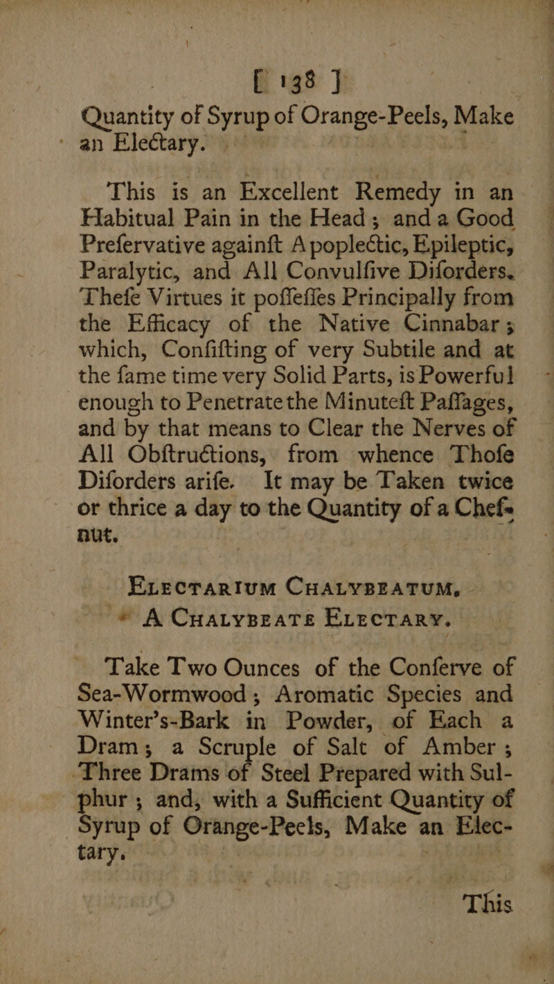 Quantity of Syrup of Orange- B Psion Make - an Electary 9% This is an Excellent Remedy in an Habitual Pain in the Head; and a Good Prefervative again{t A poplectic, Epileptic, Paralytic, and All Convulfive Diforders, Thefe Virtues it poffefies Principally from the Efficacy of the Native Cinnabar ; which, Confifting of very Subtile and at the fame time very Solid Parts, is Powerful enough to Penetratethe Minuteft Paffages, and by that means to Clear the Nerves of All Obftruétions, from whence Thofe Diforders arife. It may be Taken twice or thrice a day to the poste of a Chefs nut. ELectariIum CHALYBEATUM, ~ * A Cuatypeate ELectary. Take Two Ounces of the Conferve of Sea-Wormwood ; Aromatic Species and Winter’s-Bark in Powder, of Each a Dram; a Scruple of Salt of Amber ; Three Drams of Steel Prepared with Sul- phur ; and, with a Sufficient Quantity of Syrup of Orange-Peels, Make an Elec- tary. This