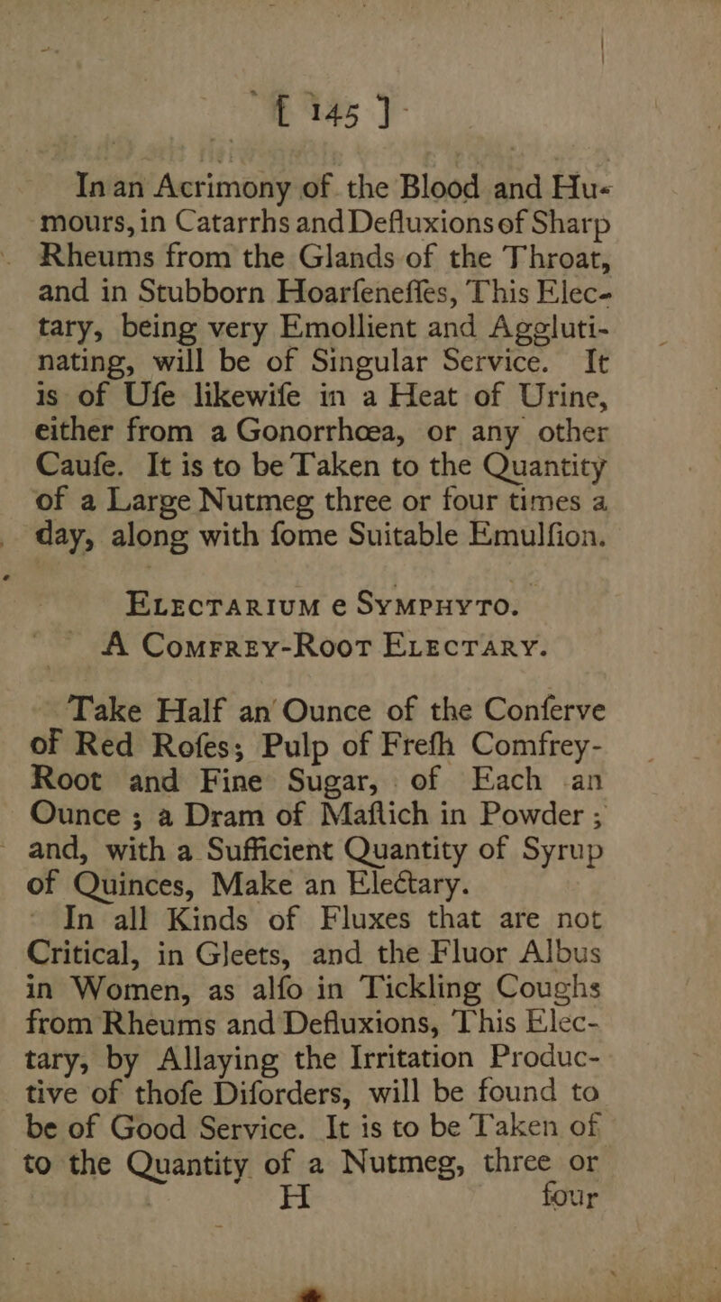 145]: In an Acrimony of the Blood and Hu- mours, in Catarrhs and Defluxions ef Sharp and in Stubborn Hoarfeneffes, This Elec- tary, being very Emollient and Ageluti- nating, will be of Singular Service. It is of Ufe likewife in a Heat of Urine, either from a Gonorrhoea, or any other Caufe. It is to be Taken to the Quantity of a Large Nutmeg three or four times a day, along with fome Suitable Emulfion. ELECTARIUM @ SYMPHYTO. A Comrrey-RooTt ELecrary. Take Half an’ Ounce of the Conferve of Red Rofes; Pulp of Frefh Comfrey- Root and Fine Sugar, of Each an Ounce ; a Dram of Maflich in Powder ; ~ and, with a Sufficient Quantity of Syrup of Quinces, Make an Electary. In all Kinds of Fluxes that are not Critical, in Gleets, and the Fluor Albus in Women, as alfo in Tickling Coughs from Rheums and Defluxions, This Elec- tary, by Allaying the Irritation Produc- tive of thofe Diforders, will be found to be of Good Service. It is to be Taken of to the Quantity of a Nutmeg, three or H four