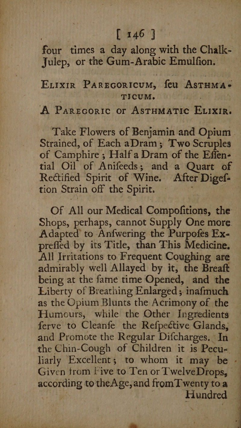 four times a day along with the Chalk- Julep, or the Gum-Arabic Emulfion. Ex.ixir Parscoricum, feu Astumaée TICUM. , hae A Parecoric or ASTHMATIC ELixir. ‘Take Flowers of Benjamin and Opium | Strained, of Each aDram; Two Scruples. of Camphire ; Halfa Dram of the Effen- tial Oil of Anifeeds; and a Quart of Rectified Spirit of Wine. After Digef-— tion Strain off the Spirit. 1 | Of All our Medical Compofitions, the Shops, perhaps, cannot Supply One more. Adapted’ to Anfwering the Purpofes Ex- prefied by its Title, than This Medicine. All Irritations to Frequent Coughing are admirably well Allayed by it, the Breaft being at the fame time Opened, and the Liberty of Breathing Enlarged ; inafmuch as the Opium Blunts the Acrimony of the Humours, while the Other Ingredients — ferve to Cleanfe the Refpective Glands; — and Promote the Regular Difcharges. In ~ the Chin-Cough of Children it is Pecu- liarly Excellent; to whom it may be - Given from Five to Ten or TwelveDrops, — according totheAge,and fromTwentytoa ahs 3 Hundred