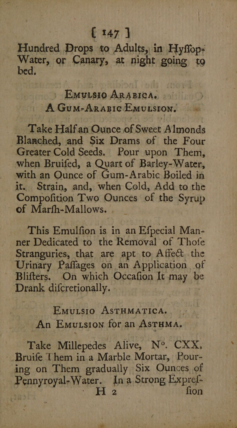 _ Hundred Drops to Adults, in) Hyffop- ge or Canary, at night going to | Emuisio Arazica. | AGum-ArasicEmusston, © Take Half an Ounce of Sweet Almonds _Blanmched, and Six Drams of the Four Greater Cold Seeds. Pour upon Them, when Bruifed, a Quart of Barley-Water, with an Ounce of Gum-Arabic Boiled in it. Strain, and, when Cold, Add to the Compofition Two Ounces of the Syrup of Marfh-Mallows. This Emulfion is in an Efpecial Man- ner Dedicated to the Removal of Thofe Stranguries, that are apt to Affect the Urinary Paflages on an Application . of Blifters. On which Occafion It may be Drank difcretionally. , Emutsio ASTHMATICA. An Emutsion for an AsTHMA. Take Millepedes Alive, N°. CXX, -_Bruife Them in.a Marble Mortar, Pour- ing on Them gradually Six Ounces of Pennyroyal-Water. Ina Strong Expref- | eS Se fion
