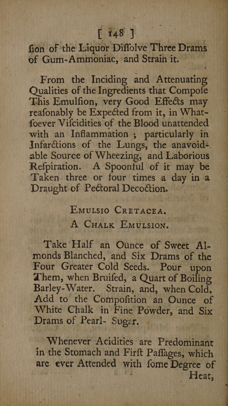[48 J of Gum-Ammoniac, ‘and Strain it. | From the Inciding and Attenuating Qualities of the Ingredients that Compofe This Emulfion, very Good Effects may reafonably be Expected from it, in What- foever Vifcidities of the Blood unattended with an Inflammation ; particularly in infarctions of the Lungs, the anavoid+ able Source of Wheezing, and Laborious _ Refpiration. A Spoonful of it may be Taken three or four times a day in a Draught of Pectoral Decoétion. EMuLsio CRETACEA. A CuaLk EmuLsion. Take Half an Ounce of Sweet Al- monds Blanched, and Six Drams of the Four Greater Cold Seeds. Pour upon @hem, when Bruifed, a Quart of Boiling Barley-Water. Strain, and, when Cold, Add to the Compofition an Ounce of White Chalk in Fine Powder, and Six ~Drams of Pearl- Suger. . ) »-Whenever Acidities are Predominant in the Stomach and Firft Paffages, which are ever Attended with fome Degree of Heat, :