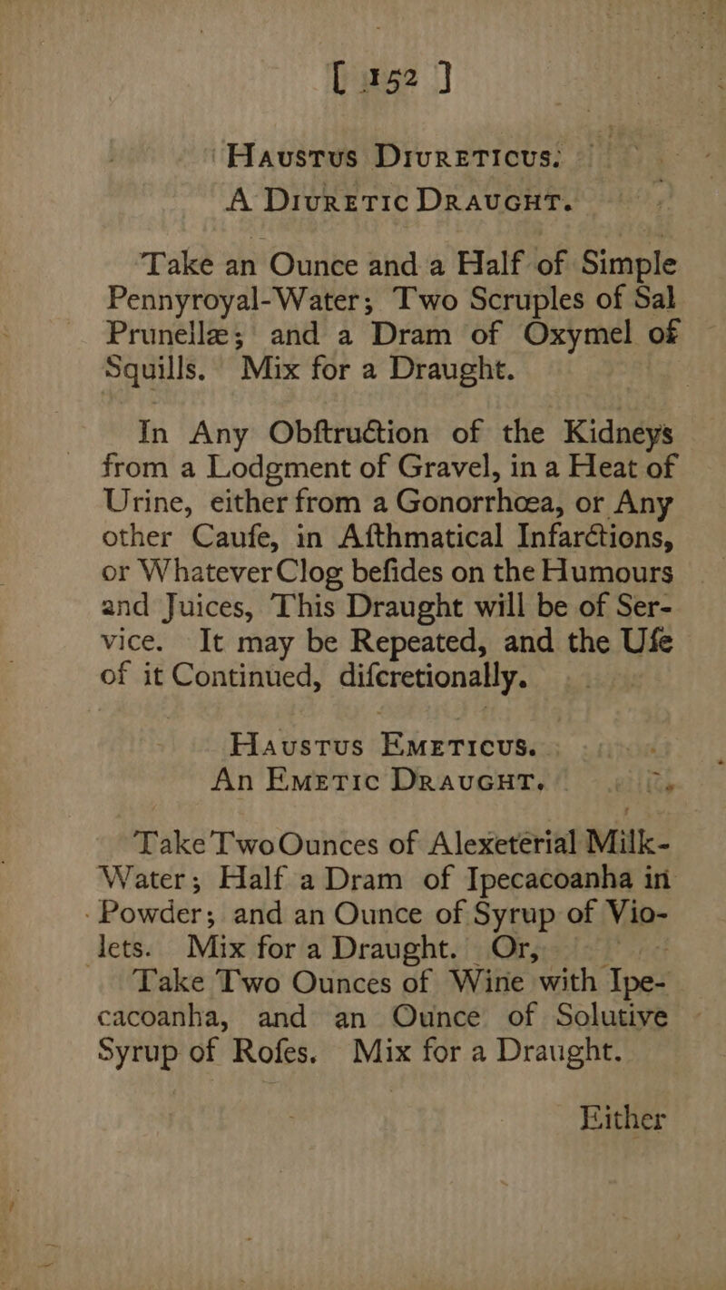 ‘Havustus DrureEticus: — A Diuretic DravcuHT. Take an Ounce and a Half of Simple Pennyroyal-Water; Two Scruples of Sal Prunella; and a Dram of Oxymel of Squills. Mix for a Draught. In Any Obftruction of the Kidneys from a Lodgment of Gravel, in a Heat of Urine, either from a Gonorthcea, or Any other Caufe, in Afthmatical Infarétions, or Whatever Clog befides on the Humours and Juices, This Draught will be of Ser- vice. It may be Repeated, and the Ufe of it Continued, difemuonady, , Havustus Riseriéun An Emettic DrauGHT. «| ©, Take TwoOunces of Alexeterial Milk- Water; Half a Dram of Ipecacoanha in -Powder; and an Ounce of Syrup of Vio- lets. Mix for a Draught. Or, Take Two Ounces of Wine with ‘Apes cacoanha, and an Ounce of Solutive Syrup of Rofes. Mix for a Draught. Either
