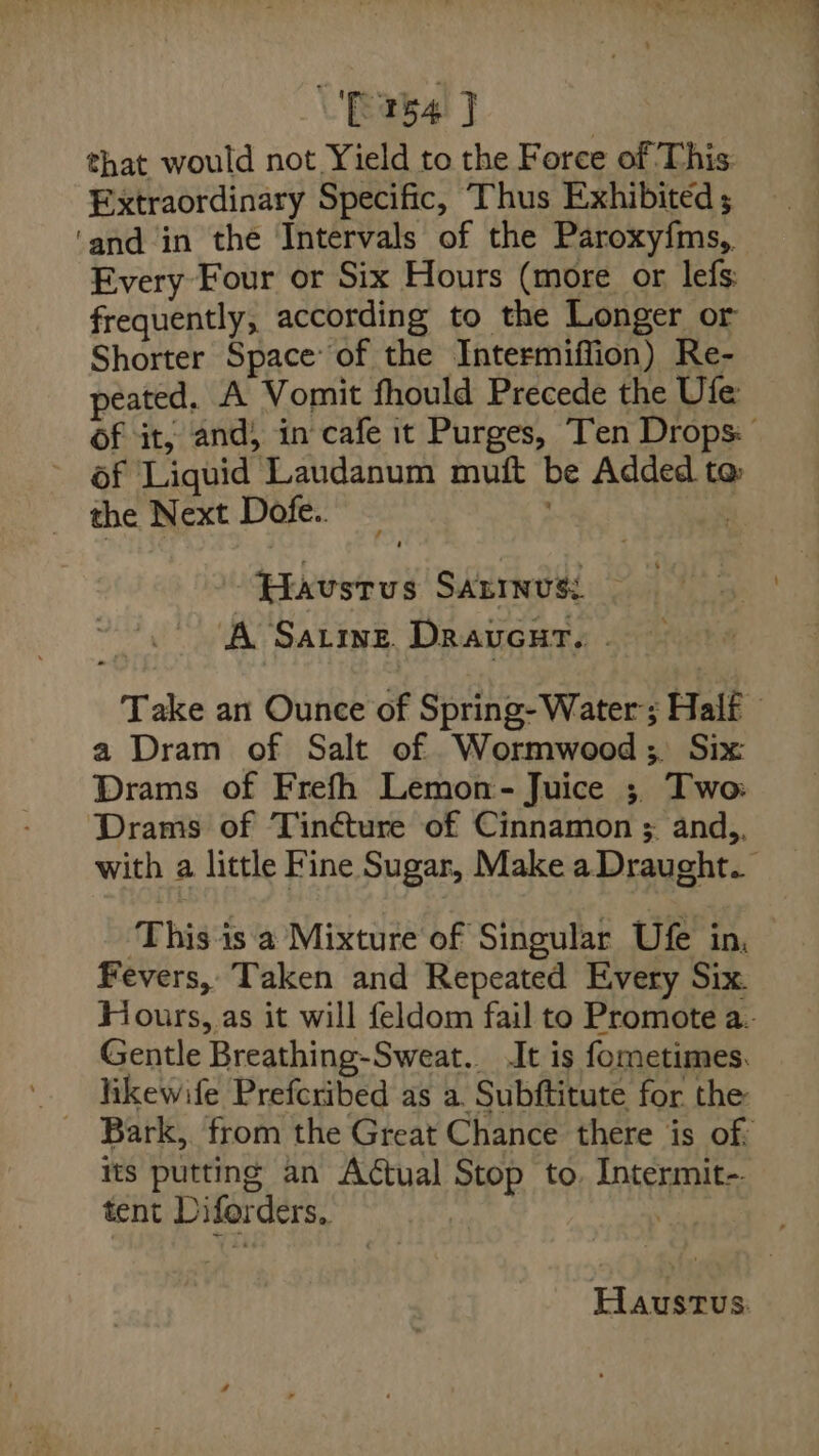 [154 J that would not Yield to the Force of This Extraordinary Specific, Thus Exhibited ; ‘and in the Intervals of the Paroxy{ms,. Every Four or Six Hours (more or lefs frequently, according to the Longer or Shorter Space’ of the Intermiffion) Re- peated. A Vomit fhould Precede the Ufe: Of it, and) in cafe it Purges, Ten Drops: of Liquid Laudanum muft be Added to the Next Dofe.. . Haustus Sanrnus: — A Satine. Draucar. . Take an Ounce of Spring- Water’; Half a Dram of Salt of Wormwood; Six Drams of Frefh Lemon- Juice ; Two Drams of Tinéture of Cinnamon ; and,, with a little Fine Sugar, Make a Draught. ‘This-is a Mixture of Singular Ufe in, Fevers, Taken and Repeated Every Six. Hours, as it will feldom fail to Promote a. Gentle Breathing-Sweat.. It is fometimes. Bark, from the Great Chance there is of: Its putting an Actual Stop to. Intermit- tent Diforders, . Haustus.