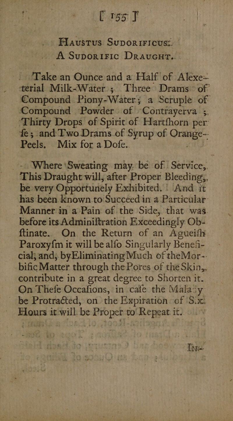 Flaustus SuporiFicus:. A SuporRIFIc DravucuH@.. Take an Ounce and a Half of Alexe= terial Milk-Water.; Three Drams~ of’ Compound Piony-Water; a Scruple of Compound Powder. of Contrayerva 5. Thirty Drops of Spirit of Hartfhorn per: fe; and Two Drams.of Syrup of cape Peels. Mix for a Dofe. _- Where ‘Sweating may. be of. Service, This Draught will, after Proper Bleeding, be very Opportunely Exhibited. | And it has been known.to Succeed in a Particular: Manner in a Pain of the Side, that was before its Adminiftration Exceedingly Ob-. ftinate.. On. the Return of an Agueifh Paroxy{m it will be alfo Singularly Benefi- cial; and, byEliminating Much of theMor-. bific Matter through thePores of the Skin,, contribute in a great degree to Shorten it. On Thefe Occafions, ‘in “cafe the Mala’ 'y _ be Protracted, on the Expiration. of S.x. Flours it-will. be Proper to' Repeat it. Ine