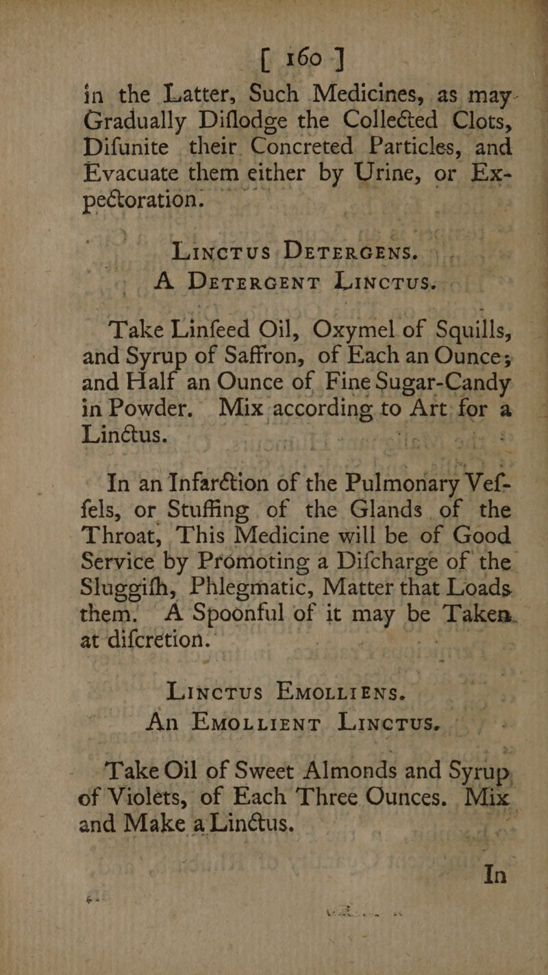 Gradually Diflodge the Colleéted Clots, Difunite _ their. Concreted Particles, and sis ten Linctus DETERGENS. | A DETERGENT Lincrus. and Syrup of Sanur! of Each an Ounce; in Powder. Mix neering to Ris? for a Linctus. lath naeed In an Infar&amp;tion of the Potinoriaee' Vet. fels, or Stuffing of the Glands of the Throat, This Medicine will be of Good Sluggith, Phleematic, Matter that Loads at difcretion. Linctrus Emoiiiens. An Emouuzntr Linetus. and Make a Lin@us. a4 ae =)... . —