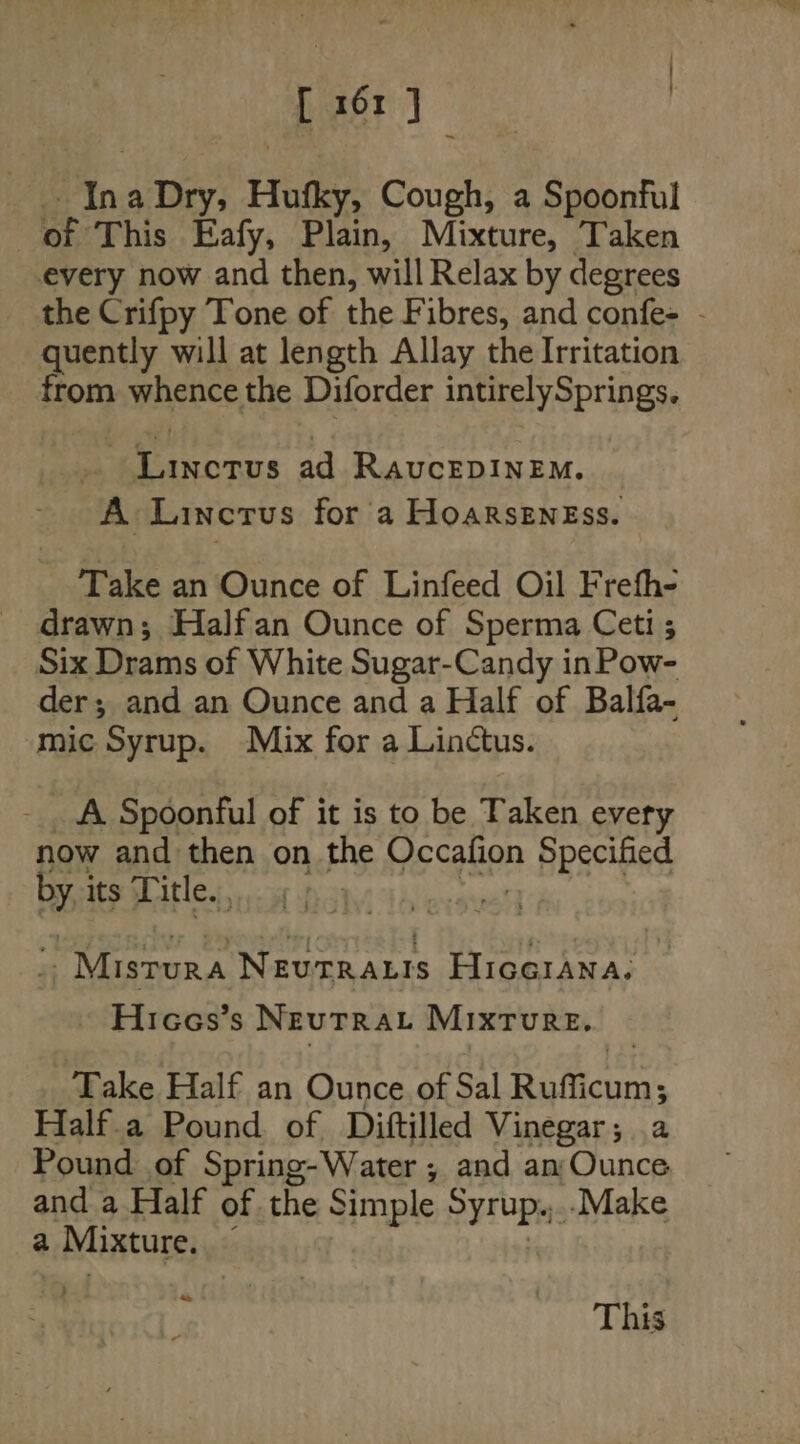 [ 161} Mn, a Dry; Hutky, Cough, a Spoonful | of This Eafy, Plain, Mixture, Taken every now and then, will Relax by degrees the Crifpy Tone of the Fibres, and confe- - quently will at length Allay the Irritation from whence the Diforder intirelySprings. errs ad RaAvcEDINEM. A Lincrus for a Hoarseness. Take an Ounce of Linfeed Oil Frefh- drawn; Halfan Ounce of Sperma Ceti ; Six Drams of White Sugar-Candy in Pow- der; and an Ounce and a Half of Balfa- mic Syrup. Mix for a Linctus. A Spoonful of it is to be Taken every now and then on the pecgiien Specified Py its Title... s Mistura Neue aris HIGGIANA. Hicocs’s NEUTRAL MIXTURE. Take Half an Ounce of Sal ey Bepll Half.a Pound of Diftilled Vinegar; .a Pound of Spring-Water ; and an Ounce and a Half of the Simple Syrups: -Make a Mixture. ; i This
