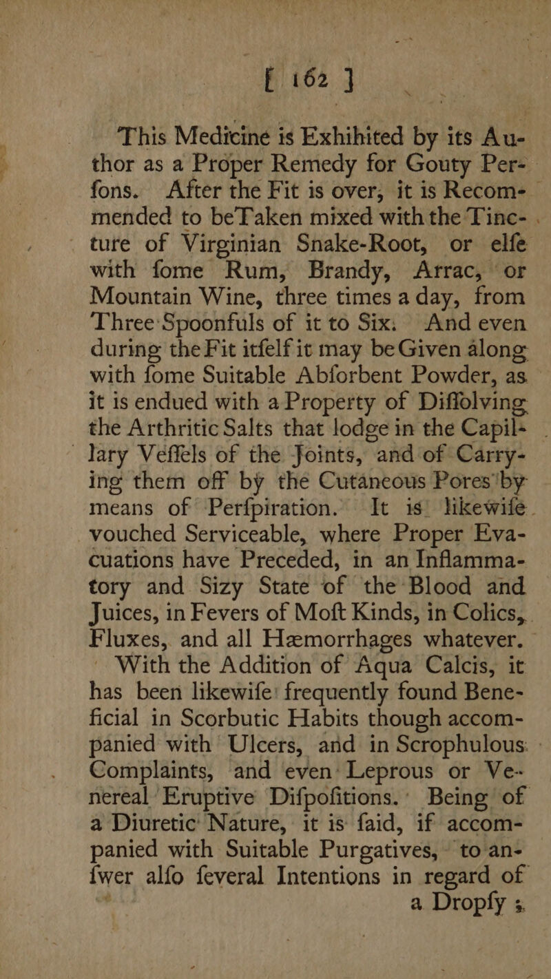 Pies j This Medicine is Exhihited by its Au- thor as a Proper Remedy for Gouty Per- fons. After the Fit is over, it is Recom- mended to beTaken mixed with the Tinc- . _ ture of Virginian Snake-Root, or elfe with fome Rum, Brandy, Arrac, ‘or Mountain Wine, three times a day, from Three Spoonfuls of it to Six: And even during the Fit itfelf it may be Given along with fome Suitable Abforbent Powder, as it is endued with a Property of Diffolving the Arthritic Salts that lodge in the Capil+ . lary Veffels of the Joints, and of Carry- ing them off by the Cutaneous Pores by means of Perfpiration. It is. hikewife. vouched Serviceable, where Proper Eva- cuations have Preceded, in an Inflamma- tory and Sizy State of the Blood and Juices, in Fevers of Moft Kinds, in Colics, . Fluxes, and all Hamorrhages whatever. - With the Addition of Aqua Calcis, it has been likewife: frequently found Bene- ficial in Scorbutic Habits though accom- panied with Ulcers, and in Scrophulous. » Complaints, and even’ Leprous or Ve- nereal Eruptive Difpofitions.’ Being of a Diuretic’ Nature, it is faid, if accom- panied with Suitable Purgatives, to an- {wer alfo feveral Intentions in regard of y a. Dropfy s.