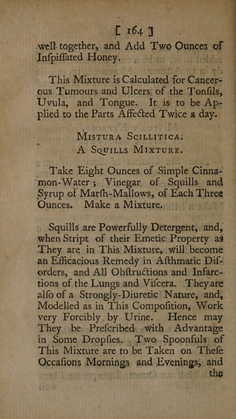 _ L 164] q well together, and Add Two Ounces Of | _Infpiffated Honey. , abs of This Mixture is Calculated (oki Canpecs ous Tumours and Ulcers; of the Tonfils, Uvula, and Tongue. It is to be Ap- plied to the Parts Affected 2 wits a day. MIstTuRA Sethe tar A SqQuiLis Mixture. ow Take Eight Ounces of Simple Cinna- ‘mon-Water; Vinegar, of Squills and Syrup of Marfh-Mallows, of Each Three ) Ounces. Make a Mixture, Squills are Powerfully Detergent, and, when Stript of their Emetic Property as They are in This Mixture, will become an Efficacious Remedy in-Afthmatic Dif- orders, and All ObftruCtions and Infarc- tions of the Lungs and Vifcera. Theyare alfo of a Strongly-Diuretic’ Nature, and, Modelled as in This Compofition, Work very Forcibly. by Urine: Hence may They (be Prefcribed, -with _ Advantage in Some Dropfies. . Two. Spoonfuls: of This Mixture are to be Taken on Thefe Occafions Mornings, and Evenings,